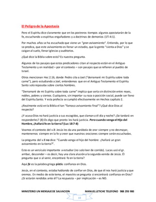MINISTERIO UN MENSAJEDE SALVACION MANUELLETICHE TELEFONO 988 293 900
14
El Peligrode la Apostasía
Pero el Espíritu dice claramente que en los postreros tiempos algunos apostatarán de la
fe, escuchando a espíritus engañadores y a doctrinas de demonios (1Ti 4:1).
Por muchos años se ha escuchado que viene un “gran avivamiento“. Entiendo, por lo que
se predica, que este avivamiento es llenar un estadio, que la gente “sienta a Dios” y se
caigan al suelo, llenar iglesias y auditorios.
¿Qué dice la Biblia sobre esto? Es nuestra pregunta.
Algunos de los pasajes que estos predicadores citan al respecto están en el Antiguo
Testamento y en realidad – por el contexto – son pasajes que se refieren al pueblo de
Israel.
Otros mencionan Hec 2.16, donde Pedro cita a Joel (“derramaré mi Espíritu sobre toda
carne”), pero estudiando a Joel, entendemos que en el Antiguo Testamento el Espíritu
Santo solo reposaba sobre ciertos hombres.
“Derramaré de mi Espíritu sobre toda carne” implica que sería sin distinción entre reyes,
nobles, pobres y siervos. Cualquiera, sin importar su raza o posición social, puede ser lleno
del Espíritu Santo. Y esta profecía se cumplió efectivamente en Hechos capítulo 2.
¿Realmente está en la Biblia el tan “famoso avivamiento final”? ¿Qué dice Dios al
respecto?
¿Y acaso Dios no hará justicia a sus escogidos, que claman a él día y noche? ¿Se tardará en
responderles? (8) Os digo que pronto les hará justicia. Pero cuando venga el Hijo del
Hombre, ¿hallará fe en la tierra? (Luc 18:7-8)
Veamos el contexto del v.8: Jesús les da una parábola de orar siempre y no desmayar,
mantenernos siempre en la fe y creer que nuestras oraciones siempre serán escuchadas.
La pregunta del v.8 no dice: “Cuando venga el hijo del hombre: ¿hallará un gran
avivamiento en la tierra?”.
Este es un versículo importante a estudiar (no solo leer de corrido). Lucas usó el gr.
arribar, descender – es decir, hay una clara alusión a la segunda venida de Jesús. Él
pregunta que si al venir, encontrará fe en la tierra?
Aquí fe es la palabra griega pístis: confianza en Dios.
Jesús, en el contexto, estaba hablando de confiar en Dios, de que él nos hará justicia y que
oremos. En medio de este tema, el maestro se pregunta si encontrará confianza en Dios?
¿Si estarán rendidos ante él? La respuesta – por implicación – es NO.
 