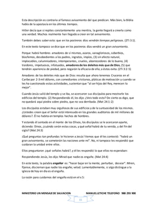 MINISTERIO UN MENSAJEDE SALVACION MANUELLETICHE TELEFONO 988 293 900
15
Esta descripción es contraria al famoso avivamiento del que predican. Más bien, la Biblia
habla de la apostasía en los últimos tiempos.
Hitler decía que si repites constantemente una mentira, la gente llegará a creerla como
una verdad. Muchos realmente han llegado a creer en tal avivamiento.
También debes saber esto: que en los postreros días vendrán tiempos peligrosos. (2Ti 3:1).
En este texto tampoco se dice que en los postreros días vendrá un gran avivamiento.
Porque habrá hombres amadores de sí mismos, avaros, vanagloriosos, soberbios,
blasfemos, desobedientes a los padres, ingratos, impíos, (3) sin afecto natural,
implacables, calumniadores, intemperantes, crueles, aborrecedores de lo bueno, (4)
traidores, impetuosos, infatuados, amadores de los deleites más que de Dios, (5) que
tendrán apariencia de piedad, pero negarán la eficacia de ella; a éstos evita. (2Ti 3:2-5)
Amadores de los deleites más que de Dios: resulta que ahora tenemos Cruceros en el
Caribe por 2-3 mil dólares, con comediantes cristianos, pláticas de motivación y cuando se
les ha cuestionado estas actividades, sustentan que “al ser hijos del Rey, merecen lo
mejor”.
Cuando Jesús salió del templo y se iba, se acercaron sus discípulos para mostrarle los
edificios del templo. (2) Respondiendo él, les dijo: ¿Veis todo esto? De cierto os digo, que
no quedará aquí piedra sobre piedra, que no sea derribada. (Mat 24:1-2)
Los discípulos estaban muy orgullosos de sus edificios y de la suntuosidad de los mismos.
¿Ustedes creen que el Señor está interesado en los grandes auditorios de mil millones de
dólares?. Él no habita en templos hechos de hombres.
Y estando él sentado en el monte de los Olivos, los discípulos se le acercaron aparte,
diciendo: Dinos, ¿cuándo serán estas cosas, y qué señal habrá de tu venida, y del fin del
siglo? (Mat 24:3)
¡Qué preguntas tan profundas le hicieron a Jesús! Vemos que él les contestó: “habrá un
gran avivamiento, se someterán las naciones ante mí”. No, ni tampoco les respondió que
cuidaran la unidad entre ellos.
Ellos preguntaron ¿qué señales habrá?, y él les respondió lo que ellos no esperaban:
Respondiendo Jesús, les dijo: Mirad que nadie os engañe. (Mat 24:4)
En este texto, la palabra engañar es: “hacer bajar en la mente, perturbar, desviar”. Miren,
fíjense, disciernan que nadie los engañe; velad. Lamentablemente, si algo distingue a la
iglesia de hoy en día es el engaño.
La razón para cuidarnos del engaño está en el v.5:
 