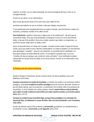 MINISTERIO UN MENSAJEDE SALVACION MANUELLETICHE TELEFONO 988 293 900
17
exprime un limón: eso no sabe alimonada. Así está el evangelio de hoy en día: es un
evangelio diluido.
El celo se va a diluir, se va a desvanecer.
Mas el que persevere hasta el fin, éste será salvo. (Mat 24:13)
Lamento que todavía no veo en el texto nada que indique avivamiento.
Y será predicado este evangelio del reino en todo el mundo, para testimonio a todas las
naciones; y entonces vendrá el fin. (Mat 24:14)
Para testimonio: significa“para que no digan que no les predicaron”. No dice que se
convertirán todos. Dice que será predicado el evangelio. A Jesús no se le convirtieron
todos a los que él les predicó. Dios ama a todos y quiere que todos se arrepientan, su
sacrificio fue por todos pero no todos creen.
Jesús no buscaba hacer un show con su poder. Cuando caminó sobre el agua lo hizo de
noche, para que nadie lo viera. Muchos predicadores se suben al púlpito y se transforman
para desplegar “su poder”. Jesús en ese momento se escondió de las multitudes. Lo
buscaban porque les había dado de comer. En el original la palabra que se usa es:
“ustedes me buscan porque ayer comieron como animales”. Esas multitudes estaban
interesadas en lo que Jesús les daba, no en Jesús mismo. A Jesús no le interesaban esas
multitudes.
El Peligrode los Falsos Profetas
Desde el Antiguo Testamento vemos la lucha contra los falsos profetas y por esto
debemos estar alerta.
Cuando se levantare en medio de ti profeta, o soñador de sueños, y te anunciare señal o
prodigios, (2) y si se cumpliere la señal o prodigio que él te anunció, diciendo: Vamos en
pos de dioses ajenos, que no conociste, y sirvámosles; (3) no darás oído a las palabras de
tal profeta, ni al tal soñador de sueños; porque Jehová vuestro Dios os está probando,
para saber si amáis a Jehová vuestro Dios con todo vuestrocorazón, y con toda vuestra
alma. (Deu 13:1-3)
Aunque se cumpla lo que el profeta diga, aunque haya prodigios; si su mensaje nos
desvía de Dios, no debemos ir en pos de ellos. Dios nos está probando: a ver si amamos
más a Dios.
En pos de Jehová vuestro Dios andaréis; a él temeréis, guardaréis sus mandamientos y
escucharéis su voz, a él serviréis, y a él seguiréis. (Deu 13:4)
 