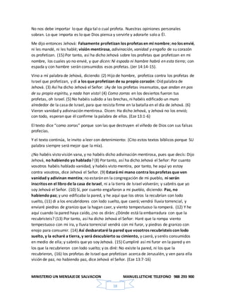 MINISTERIO UN MENSAJEDE SALVACION MANUELLETICHE TELEFONO 988 293 900
18
No nos debe importar lo que diga tal o cual profeta. Nuestras opiniones personales
sobran. Lo que importa es lo que Dios piensa y servirle y adorarle solo a Él.
Me dijo entonces Jehová: Falsamente profetizan los profetas en mi nombre; no los envié,
ni les mandé, ni les hablé; visión mentirosa, adivinación, vanidad y engaño de su corazón
os profetizan. (15) Por tanto, así ha dicho Jehová sobre los profetas que profetizan en mi
nombre, los cuales yo no envié, y que dicen: Ni espada ni hambre habrá en esta tierra; con
espada y con hambre serán consumidos esos profetas. (Jer 14:14-15).
Vino a mí palabra de Jehová, diciendo: (2) Hijo de hombre, profetiza contra los profetas de
Israel que profetizan, y dí a los que profetizan de su propio corazón: Oíd palabra de
Jehová. (3) Así ha dicho Jehová el Señor: ¡Ay de los profetas insensatos, que andan en pos
de su propio espíritu, y nada han visto! (4) Como zorras en los desiertos fueron tus
profetas, oh Israel. (5) No habéis subido a las brechas, ni habéis edificado un muro
alrededor de la casa de Israel, para que resista firme en la batalla en el día de Jehová. (6)
Vieron vanidad y adivinación mentirosa. Dicen: Ha dicho Jehová, y Jehová no los envió;
con todo, esperan que él confirme la palabra de ellos. (Eze 13:1-6)
El texto dice “como zorras” porque son las que destruyen el viñedo de Dios con sus falsas
profecías.
Y el texto continúa, le invito a leer con detenimiento: (Cito estos textos bíblicos porque SU
palabra siempre será mejor que la mía).
¿No habéis visto visión vana, y no habéis dicho adivinación mentirosa, pues que decís: Dijo
Jehová, no habiendo yo hablado? (8) Por tanto, así ha dicho Jehová el Señor: Por cuanto
vosotros habéis hablado vanidad, y habéis visto mentira, por tanto, he aquí yo estoy
contra vosotros, dice Jehová el Señor. (9) Estará mi mano contra los profetas que ven
vanidad y adivinan mentira; no estarán en la congregación de mi pueblo, ni serán
inscritos en el libro de la casa de Israel, ni a la tierra de Israel volverán; y sabréis que yo
soy Jehová el Señor. (10) Sí, por cuanto engañaron a mi pueblo, diciendo: Paz, no
habiendo paz; y uno edificaba la pared, y he aquí que los otros la recubrían con lodo
suelto, (11) di a los encubridores con lodo suelto, que caerá; vendrá lluvia torrencial, y
enviaré piedras de granizo que la hagan caer, y viento tempestuoso la romperá. (12) Y he
aquí cuando la pared haya caído, ¿no os dirán: ¿Dónde está la embarradura con que la
recubristeis? (13) Por tanto, así ha dicho Jehová el Señor: Haré que la rompa viento
tempestuoso con mi ira, y lluvia torrencial vendrá con mi furor, y piedras de granizo con
enojo para consumir. (14) Así desbarataré la pared que vosotros recubristeis con lodo
suelto, y la echaré a tierra, y será descubierto su cimiento, y caerá, y seréis consumidos
en medio de ella; y sabréis que yo soy Jehová. (15) Cumpliré así mi furor en la pared y en
los que la recubrieron con lodo suelto; y os diré: No existe la pared, ni los que la
recubrieron, (16) los profetas de Israel que profetizan acerca de Jerusalén, y ven para ella
visión de paz, no habiendo paz, dice Jehová el Señor. (Eze 13:7-16)
 