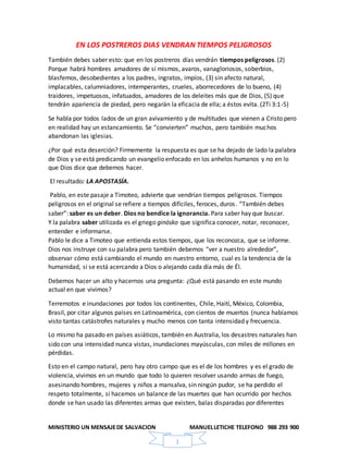 MINISTERIO UN MENSAJEDE SALVACION MANUELLETICHE TELEFONO 988 293 900
1
EN LOS POSTREROS DIAS VENDRAN TIEMPOS PELIGROSOS
También debes saber esto: que en los postreros días vendrán tiempos peligrosos. (2)
Porque habrá hombres amadores de sí mismos, avaros, vanagloriosos, soberbios,
blasfemos, desobedientes a los padres, ingratos, impíos, (3) sin afecto natural,
implacables, calumniadores, intemperantes, crueles, aborrecedores de lo bueno, (4)
traidores, impetuosos, infatuados, amadores de los deleites más que de Dios, (5) que
tendrán apariencia de piedad, pero negarán la eficacia de ella; a éstos evita. (2Ti 3:1-5)
Se habla por todos lados de un gran avivamiento y de multitudes que vienen a Cristo pero
en realidad hay un estancamiento. Se “convierten” muchos, pero también muchos
abandonan las iglesias.
¿Por qué esta deserción? Firmemente la respuesta es que se ha dejado de lado la palabra
de Dios y se está predicando un evangelio enfocado en los anhelos humanos y no en lo
que Dios dice que debemos hacer.
El resultado: LA APOSTASÍA.
Pablo, en este pasaje a Timoteo, advierte que vendrían tiempos peligrosos. Tiempos
peligrosos en el original se refiere a tiempos difíciles, feroces, duros. “También debes
saber”: saber es un deber. Dios no bendice la ignorancia. Para saber hay que buscar.
Y la palabra saber utilizada es el griego ginósko que significa conocer, notar, reconocer,
entender e informarse.
Pablo le dice a Timoteo que entienda estos tiempos, que los reconozca, que se informe.
Dios nos instruye con su palabra pero también debemos “ver a nuestro alrededor”,
observar cómo está cambiando el mundo en nuestro entorno, cual es la tendencia de la
humanidad, si se está acercando a Dios o alejando cada día más de Él.
Debemos hacer un alto y hacernos una pregunta: ¿Qué está pasando en este mundo
actual en que vivimos?
Terremotos e inundaciones por todos los continentes, Chile, Haití, México, Colombia,
Brasil, por citar algunos países en Latinoamérica, con cientos de muertos (nunca habíamos
visto tantas catástrofes naturales y mucho menos con tanta intensidad y frecuencia.
Lo mismo ha pasado en países asiáticos, también en Australia, los desastres naturales han
sido con una intensidad nunca vistas, inundaciones mayúsculas, con miles de millones en
pérdidas.
Esto en el campo natural, pero hay otro campo que es el de los hombres y es el grado de
violencia, vivimos en un mundo que todo lo quieren resolver usando armas de fuego,
asesinando hombres, mujeres y niños a mansalva, sin ningún pudor, se ha perdido el
respeto totalmente, si hacemos un balance de las muertes que han ocurrido por hechos
donde se han usado las diferentes armas que existen, balas disparadas por diferentes
 