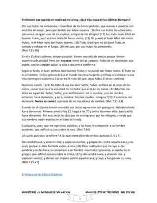 MINISTERIO UN MENSAJEDE SALVACION MANUELLETICHE TELEFONO 988 293 900
19
Profetizan paz cuando en realidad no la hay. ¿Qué dijo Jesús de los últimos tiempos?:
Por sus frutos los conoceréis – Guardaos de los falsos profetas, que vienen a vosotros con
vestidos de ovejas, pero por dentro son lobos rapaces. (16) Por sus frutos los conoceréis.
¿Acaso se recogen uvas de los espinos, o higos de los abrojos? (17) Así, todo buen árbol da
buenos frutos, pero el árbol malo da frutos malos. (18) No puede el buen árbol dar malos
frutos, ni el árbol malo dar frutos buenos. (19) Todo árbol que no da buen fruto, es
cortado y echado en el fuego. (20) Así que, por sus frutos los conoceréis.
(Mat 7:15-20)
En el v.15 dice cuídense, tengan cuidado. Vienen vestidos de ovejas porque tienen
apariencia de piedad. Pero son rapaces: viene del gr. zarpazo: habla de un devorador que
puede, con un zarpazo quitar la vida a una presa indefensa.
Según el texto, el buen profeta dará buenos frutos y no puede dar frutos malos. El fruto no
es el número. En las iglesias de Luz al mundo hay mucha gente y el Papa al convocar a una
misa tiene gran audiencia. Ese no es el fruto del que Jesús habla. El texto continúa:
Nunca os conocí – (21) No todo el que me dice: Señor, Señor, entrará en el reino de los
cielos, sino el que hace la voluntad de mi Padre que está en los cielos. (22) Muchos me
dirán en aquel día: Señor, Señor, ¿no profetizamos en tu nombre, y en tu nombre
echamos fuera demonios, y en tu nombre hicimos muchos milagros? (23) Y entonces les
declararé: Nunca os conocí; apartaos de mí, hacedores de maldad. (Mat 7:21-23).
Cuando los discípulos fueron enviados por Jesús regresaron con gran gozo. Habían echado
fuera demonios. Primero envió a los 12, luego a los 70 y Judas iba entre ellos. Judas echó
fuera demonios. Por eso, Jesús les dijo que no se alegraran por los milagros, sino de que
sus nombres estén escritos en el libro de la vida.
Cualquiera, pues, que me oye estas palabras, y las hace, le compararé a un hombre
prudente, que edificó su casa sobre la roca. (Mat 7:24)
¿A cuáles palabras se refiere? A las que viene diciendo en los capítulos 5, 6 y 7.
Descendió lluvia, y vinieron ríos, y soplaron vientos, y golpearon contra aquella casa; y no
cayó, porque estaba fundada sobre la roca. (26) Pero cualquiera que me oye estas
palabras y no las hace, le compararé a un hombre insensato (ignorante, estúpido en el
griego), que edificó su casa sobre la arena; (27) y descendió lluvia, y vinieron ríos, y
soplaron vientos, y dieron con ímpetu contra aquella casa; y cayó, y fue grande su ruina.
(Mat 7:25-27)
El Peligro de las Falsas Doctrinas
 