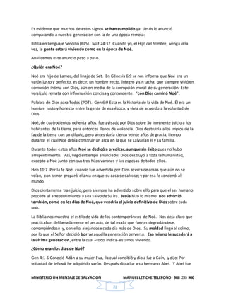 MINISTERIO UN MENSAJEDE SALVACION MANUELLETICHE TELEFONO 988 293 900
22
Es evidente que muchos de estos signos se han cumplido ya. Jesús lo anunció
comparando a nuestra generación con la de una época remota:
Biblia en Lenguaje Sencillo (BLS). Mat 24:37 Cuando yo, el Hijo del hombre, venga otra
vez, la gente estará viviendo como en la época de Noé.
Analicemos este anuncio paso a paso.
¿Quién era Noé?
Noé era hijo de Lamec, del linaje de Set. En Génesis 6:9 se nos informa que Noé era un
varón justo y perfecto, es decir, un hombre recto, íntegro y sin tacha, que siempre vivió en
comunión íntima con Dios, aún en medio de la corrupción moral de su generación. Este
versículo remata con información concisa y contundente: “con Dios caminó Noé”.
Palabra de Dios para Todos (PDT). Gen 6:9 Esta es la historia de la vida de Noé. Él era un
hombre justo y honesto entre la gente de esa época, y vivía de acuerdo a la voluntad de
Dios.
Noé, de cuatrocientos ochenta años, fue avisado por Dios sobre Su inminente juicio a los
habitantes de la tierra, para entonces llenos de violencia. Dios destruiría a los impíos de la
faz de la tierra con un diluvio, pero antes daría ciento veinte años de gracia, tiempo
durante el cual Noé debía construir un arca en la que se salvarían él y su familia.
Durante todos estos años Noé se dedicó a predicar, aunque sin éxito pues no hubo
arrepentimiento. Así, llegó el tiempo anunciado: Dios destruyó a toda la humanidad,
excepto a Noé junto con sus tres hijos varones y las esposas de todos ellos.
Heb 11:7 Por la fe Noé, cuando fue advertido por Dios acerca de cosas que aún no se
veían, con temor preparó el arca en que su casa se salvase; y por esa fe condenó al
mundo.
Dios ciertamente trae juicio, pero siempre ha advertido sobre ello para que el ser humano
proceda al arrepentimiento y sea salvo de Su ira. Jesús hizo lo mismo: nos advirtió
también, como en los días de Noé, que vendría el juicio definitivo de Dios sobre cada
uno.
La Biblia nos muestra el estilo de vida de los contemporáneos de Noé. Nos deja claro que
practicaban deliberadamente el pecado, de tal modo que fueron degradándose,
corrompiéndose y, con ello, alejándose cada día más de Dios. Su maldad llegó al colmo,
por lo que el Señor decidió borrar aquella generación perversa. Eso mismo le sucederá a
la última generación, entre la cual –todo indica- estamos viviendo.
¿Cómo eran los días de Noé?
Gen 4:1-5 Conoció Adán a su mujer Eva, la cual concibió y dio a luz a Caín, y dijo: Por
voluntad de Jehová he adquirido varón. Después dio a luz a su hermano Abel. Y Abel fue
 