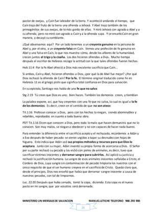 MINISTERIO UN MENSAJEDE SALVACION MANUELLETICHE TELEFONO 988 293 900
23
pastor de ovejas, y Caín fue labrador de la tierra. Y aconteció andando el tiempo, que
Caín trajo del fruto de la tierra una ofrenda a Jehová. Y Abel trajo también de los
primogénitos de sus ovejas, de lo más gordo de ellas. Y miró Jehová con agrado a Abel y a
su ofrenda; pero no miró con agrado a Caín y a la ofrenda suya. Y se ensañó Caín en gran
manera, y decayó su semblante.
¿Qué observamos aquí? Por un lado tenemos a un creyente genuino en la persona de
Abel y, por el otro, a un creyente falso en Caín. Vemos una profesión de fe genuina en
Abel y una falsa en Caín, lo que nos muestra cómo, desde los albores de la humanidad,
crecen juntos el trigo y la cizaña. Los dos hicieron ofrendas a Dios. Mucho tiempo
después el escritor de Hebreos recoge la actitud con la que tales ofrendas fueron hechas.
Heb 11:4 Por la fe Abel ofreció a Dios más excelente sacrificio que Caín…
Si ambos, Caín y Abel, hicieron ofrendas a Dios, ¿por qué la de Abel fue mejor? ¿Por qué
Dios rechazó la ofrenda de Caín? Por la fe. El término original traducido como Fe en
Hebreos 11 es el griego pistis que significa total confianza en Dios para salvación.
En su epístola, Santiago nos habla de una fe que no salva:
Stg 2:19 Tú crees que Dios es uno; bien haces. También los demonios creen, y tiemblan
La palabra expone, así, que hay creyentes con una fe que no salva, la cual es igual a la fe
de los demonios. Es decir, creen en el sentido de que no son ateos:
Tit.1:16 Profesan conocer a Dios, pero con los hechos lo niegan, siendo abominables y
rebeldes, reprobados en cuanto a toda buena obra.
PDT Tit.1:16 Dicen que conocen a Dios, pero todo lo malo que hacen demuestra que no lo
conocen. Son muy malos, se niegan a obedecer y no son capaces de hacer nada bueno.
Para entender la diferencia entre el sacrificio acepto y el rechazado, recordemos a Adán y
a Eva después de haber pecado: se vieron urgidos a tapar su desnudez con hojas de
higuera. Esto indica que Adán usó sus propios métodos y recursos para que Dios lo
aceptara. Junto con su mujer, Adán inventó su propia forma de acercarse a Dios. El Señor
por su parte rechazó su pecado y los vistió con pieles de animales, es decir, tuvo que
sacrificar víctimas inocentes y derramar sangre para cubrirlos. Así aplicó su justicia y
rechazó la justificación humana. La sangre de esos animales inocentes señalaba a Cristo, el
Cordero de Dios, cuya sangre sin contaminación de pecado limpiaría los nuestros con el
único requisito de que el ser humano creyera en el sacrificio de Cristo. Queda claro que,
desde el principio, Dios nos enseñó que había que derramar sangre inocente a causa de
nuestros pecados, con tal de limpiarnos.
Luc. 22:20 Después que hubo cenado, tomó la copa, diciendo: Esta copa es el nuevo
pacto en mi sangre, que por vosotros será derramada.
 
