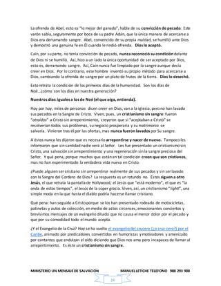 MINISTERIO UN MENSAJEDE SALVACION MANUELLETICHE TELEFONO 988 293 900
24
La ofrenda de Abel, esto es “lo mejor del ganado”, habla de su convicción de pecado. Este
varón sabía, seguramente por boca de su padre Adán, que la única manera de acercarse a
Dios era derramando sangre. Abel, convencido de su propia maldad, se humilló ante Dios
y demostró una genuina fe en Él cuando le rindió ofrenda. Dios lo aceptó.
Caín, por su parte, no tenía convicción de pecado, nunca reconoció su condición delante
de Dios ni se humilló. Así, hizo a un lado la única oportunidad de ser aceptado por Dios,
esto es, derramando sangre. Así, Caín nunca fue limpiado por la sangre aunque decía
creer en Dios. Por lo contrario, este hombre inventó su propio método para acercarse a
Dios, cambiando la ofrenda de sangre por un plato de frutos de la tierra. Dios lo desechó.
Esto retrata la condición de los primeros días de la humanidad. Son los días de
Noé…¿cómo son los días en nuestra generación?
Nuestros días: iguales a los de Noé (el que oiga, entienda).
Hoy por hoy, miles de personas dicen creer en Dios, van a la iglesia, pero no han lavado
sus pecados en la Sangre de Cristo. Viven, pues, un cristianismo sin sangre: fueron
“atraídos” a Cristo sin arrepentimiento, creyeron que si “aceptaban a Cristo” se
resolverían todos sus problemas, su negocio prosperaría y su matrimonio se
salvaría. Vinieron tras él por las ofertas, mas nunca fueron lavados por Su sangre.
A éstos nunca les dijeron que es necesario arrepentirse y nacer de nuevo. Tampoco les
informaron que sin santidad nadie verá al Señor. Les fue presentado un cristianismo sin
Cristo, una salvación sin arrepentimiento y una regeneración sin la sangre preciosa del
Señor. Y qué pena, porque muchos que están en tal condición creen que son cristianos,
mas no han experimentado la verdadera vida nueva en Cristo.
¿Puede alguien ser cristiano sin arrepentirse realmente de sus pecados y sin ser lavado
con la Sangre del Cordero de Dios? La respuesta es un rotundo no. Éstos siguen a otro
Jesús, el que retrata la pantalla de Hollywood, el Jesús que “está moderno”, el que es “la
onda de estos tiempos”, el Jesús de la súper gracia. Viven, así, un cristianismo “lightl”, una
simple moda en la que hasta el diablo podría hacerse llamar cristiano.
Qué pena: han seguido a Cristo porque se los han presentado rodeado de motocicletas,
patinetas y autos de colección, en medio de actos circenses, emocionantes conciertos y
brevísimos mensajes de un evangelio diluido que no causa el menor dolor por el pecado y
que por su comodidad todo el mundo acepta.
¿Y el Evangelio de la Cruz? Hoy se ha vuelto el evangelio del crucero (¿o cruz cero?) por el
Caribe, animado por predicadores convertidos en humoristas y motivadores y amenizado
por cantantes que endulzan el oído diciendo que Dios nos ama pero incapaces de llamar al
arrepentimiento. Es éste un cristianismo sin sangre.
 