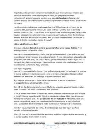 MINISTERIO UN MENSAJEDE SALVACION MANUELLETICHE TELEFONO 988 293 900
25
Engañadas, estas personas componen las multitudes que llenan iglesias y estadios para
participar en el nuevo show del milagrero de moda, en gira por las naciones.
¡Avivamiento!, gritan a los cuatro vientos, pero no están lavados con la sangre del
Cordero de Dios. Le cantan al Señor cuando ni siquiera han nacido de nuevo. Cristianismo
sin sangre.
Los últimos datos indican que en el mundo hay 6 mil 700 millones de personas, de las
cuales un 20%, esto es 1340 millones, no creen en Dios; y un 80%, esto es 5 mil 360
millones, creen en Dios. Estos últimos están repartidos en muchas religiones, de las cuales
hay tres sobresalientes: el cristianismo, el islamismo y el hinduismo. Unos 2 mil millones
de seres humanos declaran ser cristianos. Mas ¿cuántos están realmente lavados con la
sangre de Cristo, cuántos han nacido de nuevo?
¿Cómo obró finalmente Caín?
Creo que está claro: Caín obró como lo que siempre fue: un no nacido de Dios. ¡Y sin
embargo él creía y ofrendaba a Dios!
Gen 4:6-8 Entonces Jehová dijo a Caín: ¿Por qué te has ensañado, y por qué ha decaído
tu semblante? Si bien hicieres, ¿no serás enaltecido? Y si no hicieres bien, el pecado está
a la puerta; con todo esto, a ti será su deseo, y tú te enseñorearás de él. Y dijo Caín a su
hermano Abel: Salgamos al campo. Y aconteció que estando ellos en el campo, Caín se
levantó contra su hermano Abel, y lo mató.
Dios Habla Hoy (DHH).
Gen 4:6-7 Entonces el Señor le dijo: “¿Por qué te enojas y pones tan mala cara? Si hicieras
lo bueno, podrías levantar la cara; pero como no lo haces, el pecado está esperando el
momento de dominarte. Sin embargo, tú puedes dominarlo a él.”.
Aquí hay que apuntar que la única manera de dominar al pecado es mediante
el arrepentimiento y la conversión a Cristo.
Gen 4:8 Un día, Caín invitó a su hermano Abel a dar un paseo, y cuando los dos estaban
ya en el campo, Caín atacó a su hermano Abel y lo mató.
¡Caín, el primer homicida en la historia es, apenas, el tercer ser humano que pisó la faz de
la tierra! Éste era, evidentemente, hijo de la naturaleza caída de Adán, más de ninguna
manera era un hijo de Dios. Así que Caín sólo dio los frutos de su naturaleza, la de uno
que no ha nacido de nuevo, aun cuando se manifestara creyente al ofrecerle algo a
Dios. Queda claro desde el principio: nadie puede dar un fruto ajeno a su naturaleza.
Juan 8:34 Jesús respondió: De cierto, de cierto os digo, que todo aquel que hace
pecado, esclavo es del pecado.
2Pe 2:22 Pero les ha acontecido lo del verdadero proverbio: El perro vuelve a su vómito, y
la puerca lavada a revolcarse en el cieno.
 