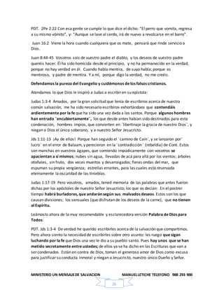 MINISTERIO UN MENSAJEDE SALVACION MANUELLETICHE TELEFONO 988 293 900
26
PDT. 2Pe 2:22 Con esa gente se cumple lo que dice el dicho: “El perro que vomita, regresa
a su mismo vómito”, y: “Aunque se lave al cerdo, irá de nuevo a revolcarse en el barro”.
Juan 16:2 Viene la hora cuando cualquiera que os mate, pensará que rinde servicio a
Dios.
Juan 8:44-45 Vosotros sois de vuestro padre el diablo, y los deseos de vuestro padre
queréis hacer. Él ha sido homicida desde el principio, y no ha permanecido en la verdad,
porque no hay verdad en él. Cuando habla mentira, de suyo habla; porque es
mentiroso, y padre de mentira. Y a mí, porque digo la verdad, no me creéis.
Defendamos la pureza del Evangelio y cuidémonos de los falsos cristianos.
Atendamos lo que Dios le inspiró a Judas a escribir en su epístola:
Judas 1:3-4 Amados, por la gran solicitud que tenía de escribiros acerca de nuestra
común salvación, me ha sido necesario escribiros exhortándoos que contendáis
ardientemente por la fe que ha sido una vez dada a los santos. Porque algunos hombres
han entrado ¨encubiertamente¨, los que desde antes habían sido destinados para esta
condenación, hombres impíos, que convierten en ¨libertinaje la gracia de nuestro Dios¨, y
niegan a Dios el único soberano, y a nuestro Señor Jesucristo.
Jds 1:11-13 ¡Ay de ellos! Porque han seguido el ¨camino de Caín¨, y se lanzaron por¨
lucro¨ en el error de Balaam, y perecieron en la ¨contradicción¨ (rebeldía) de Coré. Estos
son manchas en vuestros ágapes, que comiendo impúdicamente con vosotros se
apacientan a sí mismos; nubes sin agua, llevadas de acá para allá por los vientos; árboles
otoñales, sin fruto, dos veces muertos y desarraigados; fieras ondas del mar, que
espuman su propia vergüenza; estrellas errantes, para las cuales está reservada
eternamente la oscuridad de las tinieblas.
Judas 1:17-19 Pero vosotros, amados, tened memoria de las palabras que antes fueron
dichas por los apóstoles de nuestro Señor Jesucristo; los que os decían: En el postrer
tiempo habrá burladores, que andarán según sus malvados deseos. Estos son los que
causan divisiones; los sensuales (que disfrutan de los deseos de la carne), que no tienen
al Espíritu.
Leámoslo ahora de la muy recomendable y esclarecedora versión Palabra de Dios para
Todos:
PDT. Jds 1:3-4 De verdad he querido escribirles acerca de la salvación que compartimos.
Pero ahora siento la necesidad de escribirles sobre otro asunto: les ruego que sigan
luchando por la fe que Dios una vez le dio a su pueblo santo. Pues hay unos que se han
metido secretamente entre ustedes; de ellos ya se ha dicho en las Escrituras que van a
ser condenados. Están en contra de Dios, toman el generoso amor de Dios como excusa
para justificar su conducta inmoral y niegan a Jesucristo, nuestro único Dueño y Señor.
 