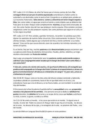 MINISTERIO UN MENSAJEDE SALVACION MANUELLETICHE TELEFONO 988 293 900
27
PDT. Judas 1:11-13 ¡Pobres de ellos! Se fueron por el mismo camino de Caín. Por
conseguir dinero se van por el camino equivocado como Balaamy hablan contra la
autoridad y son destruidos como le pasó a Coré. Esa gente es un peligro para ustedes en
sus reuniones fraternales. Sólo vienen a comer y a divertirse sin tener ningún respeto a
Dios. Son como nubes sin agua que arrastra el viento y como árboles que ya deberían dar
fruto pero no lo dan. Porque están completamente muertos, así que serán arrancados de
raíz. Son como fuertes olas del mar que producen mucha espuma. Ellos cometen acciones
vergonzosas como las olas producen espuma. Son como planetas que vagan en el cielo, en
la más negra oscuridad.
PDT. Judas 1:17-19 Pero ustedes, queridos hermanos, recuerden las palabras que antes
dijeron los apóstoles de nuestro Señor Jesucristo. Ellos continuamente les decían: “En los
últimos tiempos, habrá algunos que se burlarán de Dios y vivirán conforme a sus malos
deseos”. Esos son los que causan división, viven de acuerdo a los instintos naturales y no
tienen el Espíritu.
Es un hecho: hoy por hoy, muchos pastores están desconcertados porque encuentran que
sus iglesias están llenas de adulterio, fornicaciones, fraudes, pleitos, rebeldía y un largo
etcétera relacionado con frutos de maldad.
Aquí surge una pregunta fundamental para los pastores: ¿están pastoreando ovejas o
cabritos? ¿Sus congregantes están lavados porla Sangre de Cristo? ¿Son como Abel, o
son como Caín?
Y más aún, vamos a la raíz de este asunto, a lo que hace la diferencia: ¿El evangelio que
predicas está empapado en la Sangre de Cristo? ¿Llamas al arrepentimiento o atraes a la
gente al entretenimiento? ¿Predicas un cristianismo sin sangre? O, peor aún, ¿vives un
cristianismo sin sangre?
Mat 24:38-39 Porque como en los días antes del diluvio estaban comiendo y bebiendo,
casándose y dando en casamiento, hasta el día en que Noé entró en el arca, y no
entendieron hasta que vino el diluvio y se los llevó a todos, así será también la venida del
Hijo del Hombre.
El Diccionario de la Real Academia Española define la sensualidad como una propensión
excesiva a los placeres de los sentidos. Una persona sensual se dedica a satisfacer los
gustos naturales, los deleites de la carne, y se ocupa de las cosas que incitan y satisfacen
su vista, su tacto, su gusto, su oído y su olfato.
1Jn 2:15-16 No améis al mundo, ni las cosas que están en el mundo. Si alguno ama al
mundo, el amor del Padre no está en él. Porque todo lo que hay en el mundo, los deseos
de la carne, los deseos de los ojos, y la vanagloria de la vida, no proviene del Padre, sino
del mundo.
La versión Biblia en Lenguaje Sencillo (BLS) lo pone en estas palabras:
 