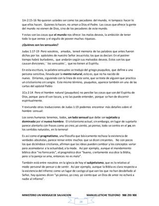 MINISTERIO UN MENSAJEDE SALVACION MANUELLETICHE TELEFONO 988 293 900
28
1Jn 2:15-16 No quieran ustedes ser como los pecadores del mundo, ni tampoco hacer lo
que ellos hacen. Quienes lo hacen, no aman a Dios el Padre. Las cosas que ofrece la gente
del mundo no vienen de Dios, sino de los pecadores de este mundo.
Y estas son las cosas que el mundo nos ofrece: los malos deseos, la ambición de tener
todo lo que vemos y el orgullo de poseer muchas riquezas.
¿Quiénes son los sensuales?
Judas 1:17-19 Pero vosotros, amados, tened memoria de las palabras que antes fueron
dichas por los apóstoles de nuestro Señor Jesucristo; los que os decían: En el postrer
tiempo habrá burladores, que andarán según sus malvados deseos. Estos son los que
causan divisiones; ¨ los sensuales¨, que no tienen al Espíritu.
En esta escritura, la palabra sensuales se tradujo del griego psuquikos, que define a una
persona sensitiva, llevada por la mente natural, esto es, que no ha nacido de
nuevo. Diríamos, siguiendo con la línea de esta serie, que se trata de alguien que practica
un cristianismo sin sangre. Este mismo término, psuquikos, aparece también en una de las
cartas del apóstol Pablo:
1Co 2:14 Pero el hombre natural (psuquikos) no percibe las cosas que son del Espíritu de
Dios, porque para él son locura, y no las puede entender, porque se han de discernir
espiritualmente.
Y revisando otras traducciones de Judas 1:19 podemos encontrar más detalles sobre el
hombre sensual:
Los seres humanos tenemos, todos, un lado sensual que debe ser sujetado y
dominado por el nuevo hombre. El cristianismo actual, sin embargo, en lugar de sujetarlo
parece alentarlo con frases como yo creo, yo siento, yo pienso, todo se centra en el yo, en
los sentidos naturales, en lo terrenal
Es así como el pragmatismo, una filosofía que básicamente rechaza la existencia de
verdades absolutas, parece reinar entre muchos que se dicen creyentes. No son pocos
los que diciéndose cristianos, afirman que las ideas pueden cambiar y los conceptos variar
para acomodarse a la actualidad, a la moda. Así por ejemplo, aunque el mandamiento
bíblico dice “no fornicarás”, el pragmático dice “bueno, ciertamente eso dice la Biblia,
pero si la pareja se ama, entonces no es malo”.
También está entre nosotros en la iglesia de hoy el subjetivismo, que es lo relativo al
modo personal de pensar o de sentir. Así por ejemplo, aunque la Biblia es clara respecto a
la existencia del infierno como un lugar de castigo al que van los que no han desdeñado al
Señor, hay quienes dicen “yo pienso, yo creo, yo siento que un Dios de amor no echará a
nadie al infierno”.
 