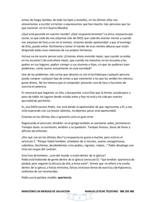 MINISTERIO UN MENSAJEDE SALVACION MANUELLETICHE TELEFONO 988 293 900
2
armas de fuego, bombas de todo los tipos y tamaños, en los últimos años nos
atreveríamos a escribir sin temor a equivocarnos que han muerto más personas que las
que murieron en la II Guerra Mundial.
¿Qué está pasando en nuestro mundo? ¿Qué respuesta tenemos? La única respuesta que
existe, es que cada día nos alejamos más de DIOS, que cada día oramos menos y cuando
nos alejamos de Dios y casi no le oramos, estamos dando oportunidad a que el enemigo
de Dios, pueda entrar fácilmente a tomar el mando de esas mentes obtusas que están
dirigiendo todas esas matanzas de sus propios hermanos.
Incluso se me ocurre pensar esto: ¿Estamos ahora viviendo mejor, que cuando se oraba
en las escuelas? ¿Se está ahora mejor, que cuando los maestros en las escuelas y los
padres en sus hogares, podían corregir a sus alumnos e hijos, sin que les pudieran traer
problemas, como ocurre actualmente en esta sociedad?
Uno de los problemas más serios que observo es con la facilidad que cualquier persona
puede comprar cualquier tipo de armas y que solamente a los que las venden les interesa
ganar dinero. No les interesa que el comprador presente cara de loco y facciones de
asesino en potencia.
Es necesario que hagamos un alto, y busquemos a ese Dios que lo hemos sacado poco a
poco de todos los lugares donde estaba antes y hoy no está y ha sido por nuestra
pasividad de permitirlo.
EL, ese DIOS nuestro Padre, nos está dando la oportunidad de que regresemos a Él, y nos
está esperando con sus brazos abiertos, no dejemos pasar esta oportunidad.
Estamos en los últimos días e ignorarlo sería un gran error.
Regresando al versículo: Vendrán: en el griego también es asentarse sobre, permanecer.
Tiempos duros se asentarán, vendrán y se quedarán. Tiempos feroces, duros de llevar y
difíciles de enfrentar.
¿Por qué son así los últimos días? La respuesta no gusta a muchos pero está en el
versículo 2: “Porque habrá hombres amadores de sí mismos, avaros, vanagloriosos,
soberbios, blasfemos, desobedientes a los padres, ingratos, impíos…” Pablo despliega una
lista con rasgos del carácter.
Esta lista de hombres: ¿son del mundo o están dentro de la iglesia?
Pablo está hablando de gente dentro de la iglesia (versículo 5) -“que tendrán apariencia de
piedad, pero negarán la eficacia de ella; a éstos evita”. Vemos que se refiere a la cizaña
dentro de la iglesia, a falsos ministros, falsos cristianos llenos de avaricia y de hipocresía,
sedientos de ser reconocidos.
Pablo usa la palabra morfóo: apariencia.
 