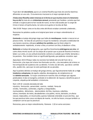 MINISTERIO UN MENSAJEDE SALVACION MANUELLETICHE TELEFONO 988 293 900
29
Y qué decir del sincretismo, que es un sistema filosófico que trata de conciliar doctrinas
diferentes en una sola. El ecumenismo irracional es el mejor ejemplo de ello.
¡Todas estas filosofías están inmersas en la forma en que muchos viven el cristianismo
hoy en día! Se trata de un cristianismo sensual, promovido por hombres carnales que han
entrado a la iglesia pero no han nacido de nuevo, no han sido lavados por la sangre de
Cristo ni tienen al Espíritu Santo, tal como era la gente en los días de Noé.
Mat 24:38 Porque como en los días antes del diluvio estaban comiendo y bebiendo…
Revisemos las palabras usadas en el original para tener un mayor entendimiento al
respecto.
Comiendo se tradujo del griego trogo que habla de mordisquear, morder o mascar en un
proceso lento. Se trata de una práctica a la que los mundanos sensuales se dedicaban de
una manera excesiva, sólo para satisfacer los sentidos, que los llevó a dejar lo
verdaderamente importante, el amar a Dios, el caminar con Dios, el obedecer a Dios.
Bebiendo se tradujo del griego pino, que significa literalmente embriagarse con vino, tal
como ahora mismo ocurre con las ovejas de un pastor que se jacta de llevarlas él mismo a
beber a un antro, en una actitud claramente contraria al cuidado que el Señor demanda a
los pastores. Pero también tiene un significado figurado, que podemos encontrar aquí:
Apocalipsis 18:3-4 Porque todas las naciones han bebido del vino del furor de su
fornicación; y los reyes de la tierra han fornicado con ella, y los mercaderes de la tierra se
han enriquecido de la potencia de sus deleites. Y oí otra voz del cielo, que decía: salid de
ella, pueblo mío, para que no seáis partícipes de sus pecados.
Aquí la palabra deleites se tradujo del griego strenos, que figurativamente habla de un lujo
insolente y voluptuoso, de orgullo, soberbia, desvergüenza, de complacencia en
los deleites sensuales. Es lo que caracteriza en nuestros días al enfoque que algunos
predicadores le dan al evangelio, centrado en la obtención de riquezas y beneficios para el
creyente, alejado ya del verdadero cristianismo.
Rom 1:29-32 estando atestados de toda
injusticia, fornicación, perversidad, avaricia, maldad; llenos de
envidia, homicidios, contiendas, engaños y malignidades;
murmuradores, detractores, aborrecedores de Dios, injuriosos, soberbios,
altivos, inventores de males, desobedientes a los padres, necios, desleales, sin afecto
natural, implacables, sin misericordia; quienes habiendo entendido el juicio de Dios, que
los que practican tales cosas son dignos de muerte, no sólo las hacen, sino que también se
complacen con los que las practican.
Revisemos, para un mejor entendimiento, Romanos 1:32 en varias versiones:
 