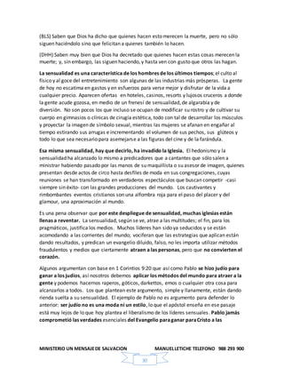 MINISTERIO UN MENSAJEDE SALVACION MANUELLETICHE TELEFONO 988 293 900
30
(BLS) Saben que Dios ha dicho que quienes hacen esto merecen la muerte, pero no sólo
siguen haciéndolo sino que felicitan a quienes también lo hacen.
(DHH) Saben muy bien que Dios ha decretado que quienes hacen estas cosas merecen la
muerte; y, sin embargo, las siguen haciendo, y hasta ven con gusto que otros las hagan.
La sensualidad es una característica de los hombres de los últimos tiempos; el culto al
físico y al goce del entretenimiento son algunas de las industrias más prósperas. La gente
de hoy no escatima en gastos y en esfuerzos para verse mejor y disfrutar de la vida a
cualquier precio. Aparecen ofertas en hoteles, casinos, resorts y lujosos cruceros a donde
la gente acude gozosa, en medio de un frenesí de sensualidad, de algarabía y de
diversión. No son pocos los que incluso se ocupan de modificar su rostro y de cultivar su
cuerpo en gimnasios o clínicas de cirugía estética, todo con tal de desarrollar los músculos
y proyectar la imagen de símbolo sexual, mientras las mujeres se afanan en engañar al
tiempo estirando sus arrugas e incrementando el volumen de sus pechos, sus glúteos y
todo lo que sea necesario para asemejarse a las figuras del cine y de la farándula.
Esa misma sensualidad, hay que decirlo, ha invadido la Iglesia. El hedonismo y la
sensualidad ha alcanzado lo mismo a predicadores que a cantantes que sólo salen a
ministrar habiendo pasado por las manos de su maquillista o su asesor de imagen, quienes
presentan desde actos de circo hasta desfiles de moda en sus congregaciones, cuyas
reuniones se han transformado en verdaderos espectáculos que buscan competir -casi
siempre sin éxito- con las grandes producciones del mundo. Los cautivantes y
rimbombantes eventos cristianos son una alfombra roja para el paso del placer y del
glamour, una aproximación al mundo.
Es una pena observar que por este despliegue de sensualidad, muchas iglesias están
llenas a reventar. La sensualidad, según se ve, atrae a las multitudes; el fin, para los
pragmáticos, justifica los medios. Muchos líderes han sido ya seducidos y se están
acomodando a las corrientes del mundo; vociferan que las estrategias que aplican están
dando resultados, y predican un evangelio diluido, falso, no les importa utilizar métodos
fraudulentos y medios que ciertamente atraen a las personas, pero que no convierten el
corazón.
Algunos argumentan con base en 1 Corintios 9:20 que así como Pablo se hizo judío para
ganar a los judíos, así nosotros debemos aplicar los métodos del mundo para atraer a la
gente y podemos hacernos raperos, góticos, darkettos, emos o cualquier otra cosa para
alcanzarlos a todos. Los que plantean este argumento, simple y llanamente, están dando
rienda suelta a su sensualidad. El ejemplo de Pablo no es argumento para defender lo
anterior: ser judío no es una moda ni un estilo, lo que el apóstol enseña en ese pasaje
está muy lejos de lo que hoy plantea el liberalismo de los líderes sensuales. Pablo jamás
comprometió las verdades esenciales del Evangelio paraganar paraCristo a las
 