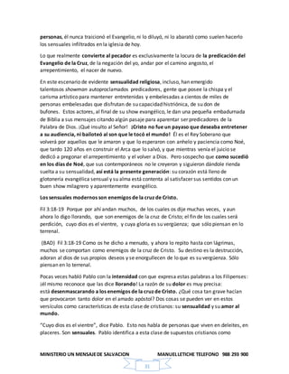 MINISTERIO UN MENSAJEDE SALVACION MANUELLETICHE TELEFONO 988 293 900
31
personas, él nunca traicionó el Evangelio, ni lo diluyó, ni lo abarató como suelen hacerlo
los sensuales infiltrados en la iglesia de hoy.
Lo que realmente convierte al pecador es exclusivamente la locura de la predicación del
Evangelio de la Cruz, de la negación del yo, andar por el camino angosto, el
arrepentimiento, el nacer de nuevo.
En este escenario de evidente sensualidad religiosa, incluso, han emergido
talentosos showman autoproclamados predicadores, gente que posee la chispa y el
carisma artístico para mantener entretenidas y embelesadas a cientos de miles de
personas embelesadas que disfrutan de su capacidad histriónica, de su don de
bufones. Estos actores, al final de su show evangélico, le dan una pequeña embadurnada
de Biblia a sus mensajes citando algún pasaje para aparentar ser predicadores de la
Palabra de Dios. ¡Qué insulto al Señor! ¡Cristo no fue un payaso que deseaba entretener
a su audiencia, ni bailoteó al son que le tocó el mundo! Él es el Rey Soberano que
volverá por aquellos que le amaron y que lo esperaron con anhelo y paciencia como Noé,
que tardo 120 años en construir el Arca que lo salvó, y que mientras venía el juicio se
dedicó a pregonar el arrepentimiento y el volver a Dios. Pero sospecho que como sucedió
en los días de Noé, que sus contemporáneos no le creyeron y siguieron dándole rienda
suelta a su sensualidad, así está la presente generación: su corazón está lleno de
glotonería evangélica sensual y su alma está contenta al satisfacer sus sentidos con un
buen show milagrero y aparentemente evangélico.
Los sensuales modernos son enemigos de la cruz de Cristo.
Fil 3:18-19 Porque por ahí andan muchos, de los cuales os dije muchas veces, y aun
ahora lo digo llorando, que son enemigos de la cruz de Cristo; el fin de los cuales será
perdición, cuyo dios es el vientre, y cuya gloria es su vergüenza; que sólo piensan en lo
terrenal.
(BAD) Fil 3:18-19 Como os he dicho a menudo, y ahora lo repito hasta con lágrimas,
muchos se comportan como enemigos de la cruz de Cristo. Su destino es la destrucción,
adoran al dios de sus propios deseos y se enorgullecen de lo que es su vergüenza. Sólo
piensan en lo terrenal.
Pocas veces habló Pablo con la intensidad con que expresa estas palabras a los Filipenses:
¡él mismo reconoce que las dice llorando! La razón de su dolor es muy precisa:
está desenmascarando a los enemigos de la cruz de Cristo. ¿Qué cosa tan grave hacían
que provocaron tanto dolor en el amado apóstol? Dos cosas se pueden ver en estos
versículos como características de esta clase de cristianos: su sensualidad y su amor al
mundo.
“Cuyo dios es el vientre”, dice Pablo. Esto nos habla de personas que viven en deleites, en
placeres. Son sensuales. Pablo identifica a esta clase de supuestos cristianos como
 