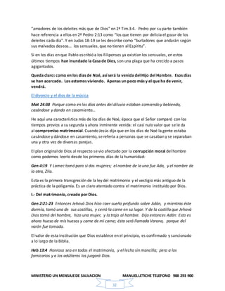 MINISTERIO UN MENSAJEDE SALVACION MANUELLETICHE TELEFONO 988 293 900
32
“amadores de los deleites más que de Dios” en 2ª Tim.3:4. Pedro por su parte también
hace referencia a ellos en 2ª Pedro 2:13 como “los que tienen por delicia el gozar de los
deleites cada día”. Y en Judas 18-19 se les describe como “burladores que andarán según
sus malvados deseos… los sensuales, que no tienen al Espíritu”.
Si en los días en que Pablo escribió a los Filipenses ya existían los sensuales, en estos
últimos tiempos han inundado la Casa de Dios, son una plaga que ha crecido a pasos
agigantados.
Queda claro: como en los días de Noé, así será la venida del Hijo del Hombre. Esos días
se han acercado. Los estamos viviendo. Apenas un poco más y el que ha de venir,
vendrá.
El divorcio y el dios de la música
Mat 24:38 Porque como en los días antes del diluvio estaban comiendo y bebiendo,
casándose y dando en casamiento…
He aquí una característica más de los días de Noé, época que el Señor comparó con los
tiempos previos a su segunda y ahora inminente venida: el casi nulo valor que se le da
al compromiso matrimonial. Cuando Jesús dijo que en los días de Noé la gente estaba
casándose y dándose en casamiento, se refería a personas que se casaban y se separaban
una y otra vez de diversas parejas.
El plan original de Dios al respecto se vio afectado por la corrupción moral del hombre
como podemos leerlo desde los primeros días de la humanidad:
Gen 4:19 Y Lamec tomó para sí dos mujeres; el nombre de la una fue Ada, y el nombre de
la otra, Zila.
Esta es la primera transgresión de la ley del matrimonio y el vestigio más antiguo de la
práctica de la poligamia. Es un claro atentado contra el matrimonio instituido por Dios.
I.- Del matrimonio, creado porDios.
Gen 2:21-23 Entonces Jehová Dios hizo caer sueño profundo sobre Adán, y mientras éste
dormía, tomó una de sus costillas, y cerró la carne en su lugar. Y de la costilla que Jehová
Dios tomó del hombre, hizo una mujer, y la trajo al hombre. Dijo entonces Adán: Esto es
ahora hueso de mis huesos y carne de mi carne; ésta será llamada Varona, porque del
varón fue tomada.
El valor de esta institución que Dios establece en el principio, es confirmado y sancionado
a lo largo de la Biblia.
Heb 13:4 Honroso sea en todos el matrimonio, y el lecho sin mancilla; pero a los
fornicarios y a los adúlteros los juzgará Dios.
 