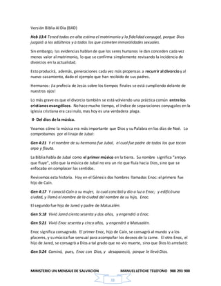 MINISTERIO UN MENSAJEDE SALVACION MANUELLETICHE TELEFONO 988 293 900
33
Versión Biblia Al Día (BAD)
Heb 13:4 Tened todos en alta estima el matrimonio y la fidelidad conyugal, porque Dios
juzgará a los adúlteros y a todos los que cometen inmoralidades sexuales.
Sin embargo, las evidencias hablan de que los seres humanos le dan conceden cada vez
menos valor al matrimonio, lo que se confirma simplemente revisando la incidencia de
divorcios en la actualidad.
Esto producirá, además, generaciones cada vez más propensas a recurrir al divorcio y al
nuevo casamiento, dado el ejemplo que han recibido de sus padres.
Hermanos: ¡la profecía de Jesús sobre los tiempos finales se está cumpliendo delante de
nuestros ojos!
Lo más grave es que el divorcio también se está volviendo una práctica común entre los
cristianos evangélicos. No hace mucho tiempo, el índice de separaciones conyugales en la
iglesia cristiana era casi nulo, mas hoy es una verdadera plaga.
II- Del dios de la música.
Veamos cómo la música era más importante que Dios y su Palabra en los días de Noé. Lo
comprobamos por el linaje de Jubal:
Gen 4:21 Y el nombre de su hermano fue Jubal, el cual fue padre de todos los que tocan
arpa y flauta.
La Biblia habla de Jubal como el primer músico en la tierra. Su nombre significa “arroyo
que fluye”, sólo que la música de Jubal no era un río que fluía hacia Dios, sino que se
enfocaba en complacer los sentidos.
Revisemos esta historia. Hay en el Génesis dos hombres llamados Enoc: el primero fue
hijo de Caín.
Gen 4:17 Y conoció Caín a su mujer, la cual concibió y dio a luz a Enoc; y edificó una
ciudad, y llamó el nombre de la ciudad del nombre de su hijo, Enoc.
El segundo fue hijo de Jared y padre de Matusalén:
Gen 5:18 Vivió Jared ciento sesenta y dos años, y engendró a Enoc.
Gen 5:21 Vivió Enoc sesenta y cinco años, y engendró a Matusalén.
Enoc significa consagrado. El primer Enoc, hijo de Caín, se consagró al mundo y a los
placeres, y su música fue sensual para acompañar los deseos de la carne. El otro Enoc, el
hijo de Jared, se consagró a Dios a tal grado que no vio muerte, sino que Dios lo arrebató:
Gen 5:24 Caminó, pues, Enoc con Dios, y desapareció, porque le llevó Dios.
 