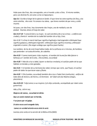 MINISTERIO UN MENSAJEDE SALVACION MANUELLETICHE TELEFONO 988 293 900
34
Hubo pues dos Enoc, dos consagrados, uno al mundo y otro a Dios. El mismo nombre,
pero con distinto fin, tal como se lee en Apocalipsis:
Apo 3:1 Escribe al ángel de la iglesia en Sardis: El que tiene los siete espíritus de Dios, y las
siete estrellas, dice esto: Yo conozco tus obras, que tienes nombre de que vives, y estás
muerto.
Así pues, con dos Enoc, hay claramente dos linajes, uno de maldad y uno de
piedad. Veamos ahora el linaje de Jubal.
Gen 4:17-18 Y conoció Caín a su mujer, la cual concibió y dio a luz a Enoc; y edificó una
ciudad, y llamó el nombre de la ciudad del nombre de su hijo, Enoc.
Gen 4:18 Y a Enoc le nació Irad (que significa fugitivo), e Irad engendró a Mehujael (que
significa golpear), y Mehujael engendró a Metusael (que significa incierto), y Metusael
engendró a Lamec. (De origen arábigo que significa joven fuerte).
Los nombres de los de este linaje hablan todos de la confianza en sí mismos, de hombres
que pretenden ser autosuficientes, de soberbia
Gen 4:19 Y Lamec tomó para sí dos mujeres; el nombre de la una fue Ada (placer o
belleza) y el nombre de la otra, Zila (sombra, oscuridad)
Gen 4:20 Y Ada dio a luz a Jabal, (quien se desliza o resbala), el cual fue padre de los que
habitan en tiendas y crían ganados.
Gen 4:21 Y el nombre de su hermano fue Jubal, (arroyo que corre, que fluye), el cual fue
padre de todos los que tocan arpa y flauta.
Gen 4:22 Y Zila (sombra, oscuridad) también dio a luz a Tubal-Caín (confusión), artífice de
toda obra de bronce y de hierro; y la hermana de Tubal-caín fue Naama (alegre,
placentera).
Gen 4:23-24 Y dijo Lamec a sus mujeres: (y lo dijo cantando, acompañado por Jubal como
guitarrista)
Ada y Zila, oíd mi voz;
Mujeres de Lamec, escuchad mi dicho:
Que un varón mataré por mi herida,
Y un joven por mi golpe.
Si siete veces será vengado Caín,
Lamec en verdad setenta veces siete lo será.
Leamos este canto en la versión de la Biblia al Día (BAD)
 