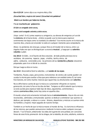 MINISTERIO UN MENSAJEDE SALVACION MANUELLETICHE TELEFONO 988 293 900
35
Gen 4:23-24 Lamec dijo a sus mujeres Ada y Zila:
¡Escuchad bien, mujeres de Lamec! ¡Escuchad mis palabras!
Maté a un hombre por haberme herido,
Y a un muchacho por golpearme.
Si Caín es vengado siete veces,
Lamec será vengado setenta y siete veces.
¡Vaya canto! En él, Lamec expresa su arrogancia, sus deseos de venganza y el uso de
la violencia, de la fuerza bruta. ¿Cómo se puede usar la música para expresar
sentimientos tan bajos como la crueldad y la soberbia? Eso mismo ocurre en la música de
nuestros días, y basta con encender la radio en cualquier momento para comprobarlo.
Ahora: no perdamos de vista que, aunque Dios es el Creador de la música, entre sus
ángeles hubo uno que se distinguió por su esencia musical… y luego por su soberbia
rebeldía: Luzbel.
Eze 28:13 En Edén, en el huerto de Dios estuviste; de toda piedra preciosa era tu
vestidura; de cornerina, topacio, jaspe, crisólito, berilo y ónice; de
zafiro, carbunclo, esmeralda y oro; los primores de tus tamboriles y flautas estuvieron
preparados para ti en el día de tu creación.
Del que luego se dice en Isaías:
Isa 14:11 Descendió al Seol tu soberbia, y el sonido de tus arpas.
Tamboriles, flautas, arpas, percusiones, instrumentos de viento y de cuerda pueden ser
usados lo mismo para exaltar a Dios que para rebelarse con maldad contra Él, tal como
hizo Satanás, tal como muchos músicos que siguen hoy sus disoluciones con soberbia.
No es difícil darse cuenta de que la música es sumamente influyente en nuestra
generación, tal como lo fue en los días de Noé. Tampoco es difícil advertir que la música
se está usando para expresar todo tipo de ideas, argumentos, sentimientos y
valores contrarios a Dios, tanto hoy como en aquellos días.
El mundo actual está seriamente inclinado hacia el entretenimiento. Hoy en día son más
reconocidos, admirados y remunerados quienes se dedican a entretener que quienes se
dedican, por ejemplo, a educar o a sanar. Actores, deportistas y músicos se cuentan entre
los hombres y mujeres mejor pagados de nuestro tiempo.
También es un hecho de que la música mueve al mundo de hoy. Es clarísima la influencia
de los músicos, que pueden pronunciarse mediante la música sobre cualquier cosa que
deseen. Y así lo hacen, atiborrando los oídos de la gente de sensualidad, con canciones
llenas de sexo ilícito, promoción de las drogas, de la rebeldía, de celos, adulterio, violencia
 