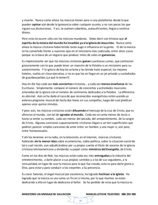 MINISTERIO UN MENSAJEDE SALVACION MANUELLETICHE TELEFONO 988 293 900
36
y muerte. Nunca como ahora los músicos tienen para sí una plataforma desde la que
pueden opinar aún desde la ignorancia sobre cualquier asunto, y no son pocos los que
siguen sus disoluciones. Y así, se vuelven soberbios, autosuficientes, llegan a sentirse
dioses.
Pero esto no ocurre sólo con los músicos mundanos. Debo decir con tristeza que el
espíritu de la música del mundo ha invadido ya a la iglesia de Jesucristo. Nunca como
ahora la música cristiana había tenido tanto auge e influencia en la gente. El de la música
se ha convertido frente a nuestros ojos en el ministerio más codiciado, entre otras cosas
porque es la base de un negocio que produce miles de soles en ganancias.
Es impresionante ver que los músicos cristianos ganan cuantiosas sumas, que contrastan
groseramente con lo que puede tener un maestro de la Palabra o un misionero para su
sostenimiento. Y la iglesia de hoy los aclama y les brinda trato especial, los mejores
hoteles, vuelos en clase ejecutiva, si no es que los ve llegar en un jet privado y custodiados
de guardaespaldas (¿a qué le temen?)
Hoy en día hay cada vez más conciertos cristianos… y cada vez menos enseñanza de las
Escrituras. Simplemente compare el número de conciertos y actividades musicales
emanadas de la iglesia con el número de seminarios dedicados a la Palabra. La diferencia
es abismal. Aún se ha dado el caso de que reconocidos evangelistas están usando un
extenso programa musical de hasta dos horas en sus campañas, luego del cual predican
apenas unos quince minutos.
Y peor aún, los músicos cristianos están diluyendo el mensaje de la cruz de Cristo, que es
ofensivo al mundo, con tal de agradar al mundo. Cada vez se canta menos de Jesús o
hasta se omite su nombre, cada vez menos del pecado, del arrepentimiento, de la sangre
de Cristo. Algunas canciones supuestamente cristianas llegan a ser tan superficiales que
podrían parecer simples canciones de amor entre un hombre y una mujer o, aún peor,
entre homosexuales.
Y ahí los tenemos en la radio, en la televisión, en el internet, músicos cristianos
hablando sin la menor idea sobre ecumenismo, sobre política, sobre la situación social de
tal o cual nación, aun adjudicándose por su propia cuenta el título de voceros de la iglesia
cristiana latinoamericana y olvidando su papel como ministros del Evangelio, de Cristo.
Como en los días de Noé, los músicos están cada vez más entregados a la industria del
entretenimiento, a darle placer a sus propios sentidos y a los de sus seguidores, a la
sensualidad, en lugar de usar la música para lo que fue creada, esto es para darle gloria a
Dios, para estar y para conducir a los creyentes a Su presencia.
Es claro: Satanás, el ángel musical por excelencia, ha logrado hechizar a la iglesia. Ha
logrado que la música se use como un fin en sí mismo, por lo que muchos se están
dedicando a ella en lugar de dedicarse al Señor. Se ha perdido de vista que la música es
 