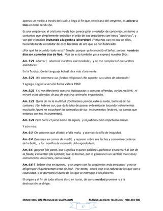 MINISTERIO UN MENSAJEDE SALVACION MANUELLETICHE TELEFONO 988 293 900
37
apenas un medio a través del cual se llega al fin que, en el caso del creyente, es adorar a
Dios en total rendición.
Es una vergüenza: el cristianismo de hoy parece girar alrededor de conciertos, en torno a
cantantes que simplemente endulzan el oído de sus seguidores con letras “positivas”, y
van por el mundo invitando a la gente a ¡divertirse! ¡Y muchos van en pos de ellos,
haciendo fiesta alrededor de esos becerros de oro que se han fabricado!
¿Por qué ha ocurrido todo esto? Simple: porque ya lo anunció el Señor, porque nuestros
días son como los días de Noé. Más de esto también ya se expresó nuestro Dios:
Am. 5:21 Aborrecí, abominé vuestras solemnidades, y no me complaceré en vuestras
asambleas.
En la Traducción de Lenguaje Actual dice más claramente:
Am. 5:21 ¡Yo aborrezco sus fiestas religiosas! ¡No soporto sus cultos de adoración!
Y agrega, según la versión Reina Valera 1960:
Am. 5:22 Y si me ofreciereis vuestros holocaustos y vuestras ofrendas, no los recibiré, ni
miraré a las ofrendas de paz de vuestros animales engordados.
Am. 5:23 Quita de mí la multitud. (Del hebreo jamón, esto es ruido, bullicio) de tus
cantares, (del hebreo sur, que da la idea de pasear o deambular tocando instrumentos
musicales) pues no escucharé las salmodias de tus instrumentos (esto es, los cantos que
entonas con tus instrumentos).
Am. 5:24 Pero corra el juicio como las aguas, y la justicia como impetuoso arroyo.
Y aún más:
Am. 6:3 Oh vosotros que dilatáis el día malo, y acercáis la silla de iniquidad.
Am. 6:4 Duermen en camas de marfil, y reposan sobre sus lechos y comen los corderos
del rebaño, y los novillos de en medio del engordadero;
Am. 6:5 gorjean (de parat, que significa esparcir palabras, parlotear o tararear) al son de
la flauta, e inventan (de kjasháb; que es tramar, por lo general en un sentido malicioso)
instrumentos musicales, como David;
Am. 6:6-7 beben vino en tazones, y se ungen con los ungüentos más preciosos; y no se
afligen por el quebrantamiento de José. Por tanto, ahora irán a la cabeza de los que van a
cautividad, y se acercará el duelo de los que se entregan a los placeres.
El origen y el fin de todo ello es claro en Isaías, de suma maldad proviene y a la
destrucción se dirige:
 