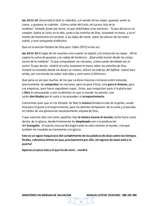 MINISTERIO UN MENSAJEDE SALVACION MANUELLETICHE TELEFONO 988 293 900
38
Isa 14:11-14 Descendió al Seol tu soberbia, y el sonido de tus arpas; gusanos serán tu
cama, y gusanos te cubrirán. ¡Cómo caíste del cielo, oh Lucero, hijo de la
mañana! Cortado fuiste por tierra, tú que debilitabas a las naciones. Tú que decías en tu
corazón: Subiré al cielo; en lo alto, junto a las estrellas de Dios, levantaré mi trono, y en el
monte del testimonio me sentaré, a los lados del norte; sobre las alturas de las nubes
subiré, y seré semejante al Altísimo.
Que en la versión Palabra de Dios para Todos (PDT) se lee así:
Isa 14:11-14 Al lugar de los muertos vino a parar tu orgullo y la música de tus arpas. Allí te
espera tu cama de gusanos y tu cobija de lombrices. ¡Qué caída tuviste desde los cielos,
lucero de la mañana! Tú que conquistaste las naciones, ¡cómo caíste derribado por el
suelo! Tú que decías: «Subiré al cielo, levantaré mi trono sobre las estrellas de Dios.
Visitaré la montaña donde los dioses se reúnen, allá en las laderas del Safóna. Subiré bien
arriba, por encima de las nubes más altas y seré como el Altísimo».
Qué pena es ver que muchos de los que se dicen músicos cristianos estén tratando,
precisamente, de conquistar las naciones, pero no para Cristo, sino para sí mismos, para
sus empresas, para hacer seguidores suyos. Estos, que conquistan para sí la gloria que
a Dios le corresponde y aún se deleitan en que el mundo los premie, aún
serán derribados por el suelo si no proceden al arrepentimiento.
Concluimos pues que en los tiempos de Noé la música llenaba la vida de la gente, usada
ésta para el gusto y el esparcimiento, para los deleites temporales de la carne y el pecado,
en medio de una generación absolutamente alejada de Dios.
Y que nuestros días son como aquellos: hoy la música mueve al mundo, tanto fuera como
dentro de la iglesia, donde tristemente ha desplazado aún a la predicación
del Evangelio. El espíritu musical del ángel caído no sólo controla al mundo, sino que
también ha invadido ya claramente a la iglesia.
Esto es un signo inequívoco del cumplimiento de las palabras de Jesús sobre los tiempos
finales, cobremos ánimo en que, precisamente por ello, ¡el regreso de Jesús está a la
puerta!
Apenas un poco más y el que ha de venir… vendrá.
 