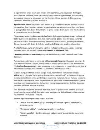 MINISTERIO UN MENSAJEDE SALVACION MANUELLETICHE TELEFONO 988 293 900
3
Si algo tenemos ahora es un gran énfasis en la apariencia, una proyección de imagen.
Ahora muchos ministros, antes de salir al púlpito, tienen sus peinadores, maquillistas y
asesores de imagen. Se preocupan por dar la impresión de que son de Dios, pero no
tienen una experiencia interna real con él.
Apariencia de piedad: La palabra para piedad es gr. eusébeia: ir en pos de Dios, hacer lo
que agrada a Dios. Hombres que dan la apariencia de que van en pos de Dios, que hacen
lo que agrada a Dios. Estos deslumbran a la gente con 2 o 3 versículos pero no disciernen
lo que realmente están diciendo.
Sin embargo, estos hombres negarán la eficacia de la piedad: esta gente va a rechazar el
poder que tiene la palabra de Dios. Van incorporando poco a poco métodos humanos,
hacen a un lado la verdadera doctrina y meten filosofías humanas, psicologías humanas.
De una manera sutil, dejan de lado las palabras de Dios y usan palabras elocuentes.
A estos hombres, evita: en el original significa rechazar, contradecir. A estas personas
debemos evitar, rechazarles y contradecirles con la palabra de Dios.
Debemos conocer las escrituras para poder enfrentarlos y saber contradecir las falsas
doctrinas.
Pues aunque andamos en la carne, no militamos según la carne; (4) porque las armas de
nuestra milicia no son carnales, sino poderosas en Dios para la destrucción de fortalezas,
(5) derribando argumentos y toda altivez que se levanta contra el conocimiento de Dios, y
llevando cautivo todo pensamiento a la obediencia a Cristo (2Co 10:3-5)
Es decir, aunque estamos en este cuerpo físico, no militamos en nuestros cuerpos.
Militar: en el griego es “hacer guerra de una manera estratégica”. No hacemos la guerra
estratégicamente con armas y estrategias puramente humanas, no con humana sabiduría.
Se trata de una batalla de ideas, de pensamientos y filosofías. Esta es la verdadera guerra
espiritual: son los pensamientos de hombres contra los pensamientos de Dios. Nosotros
debemos elevarnos a lo que dice Dios.
Solo debemos enfocarnos en lo que dice Dios, no en lo que dicen los hombres (sea cual
sea el maestro que enseña). Dios quiere que prediquemos SUS palabras, no las nuestras.
No peleamos con nuestra sabiduría.
Veamos 3 palabras importantes en esta escritura:
 “Porque nuestras armas” (v.4) – en el original también significa herramientas,
armas de guerra.
 “De nuestra milicia” – en el griego también es conflicto
 “No son carnales” – también se puede traducir como “pensamientos puramente
humanos”.
 
