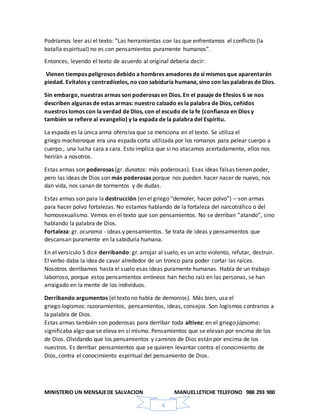 MINISTERIO UN MENSAJEDE SALVACION MANUELLETICHE TELEFONO 988 293 900
4
Podríamos leer así el texto: “Las herramientas con las que enfrentamos el conflicto (la
batalla espiritual) no es con pensamientos puramente humanos”.
Entonces, leyendo el texto de acuerdo al original debería decir:
Vienen tiempos peligrosos debido a hombres amadores de sí mismos que aparentarán
piedad. Evítalos y contradícelos, no con sabiduría humana, sino con las palabras de Dios.
Sin embargo, nuestras armas son poderosas en Dios. En el pasaje de Efesios 6 se nos
describen algunas de estas armas: nuestro calzado es la palabra de Dios, ceñidos
nuestros lomos con la verdad de Dios, con el escudo de la fe (confianza en Dios y
también se refiere al evangelio) y la espada de la palabra del Espíritu.
La espada es la única arma ofensiva que se menciona en el texto. Se utiliza el
griego machairaque era una espada corta utilizada por los romanos para pelear cuerpo a
cuerpo., una lucha cara a cara. Esto implica que si no atacamos acertadamente, ellos nos
herirán a nosotros.
Estas armas son poderosas (gr. dunatos: más poderosas). Esas ideas falsas tienen poder,
pero las ideas de Dios son más poderosas porque nos pueden hacer nacer de nuevo, nos
dan vida, nos sanan de tormentos y de dudas.
Estas armas son para la destrucción (en el griego “demoler, hacer polvo”) – son armas
para hacer polvo fortalezas. No estamos hablando de la fortaleza del narcotráfico o del
homosexualismo. Vemos en el texto que son pensamientos. No se derriban “atando”, sino
hablando la palabra de Dios.
Fortaleza: gr. ocurama - ideas y pensamientos. Se trata de ideas y pensamientos que
descansan puramente en la sabiduría humana.
En el versículo 5 dice derribando: gr. arrojar al suelo, es un acto violento, refutar, destruir.
El verbo daba la idea de cavar alrededor de un tronco para poder cortar las raíces.
Nosotros derribamos hasta el suelo esas ideas puramente humanas. Habla de un trabajo
laborioso, porque estos pensamientos erróneos han hecho raíz en las personas, se han
arraigado en la mente de los individuos.
Derribando argumentos (el texto no habla de demonios). Más bien, usa el
griego logismos: razonamientos, pensamientos, ideas, consejos. Son logismos contrarios a
la palabra de Dios.
Estas armas también son poderosas para derribar toda altivez: en el griego júpsoma:
significaba algo que se eleva en sí mismo. Pensamientos que se elevan por encima de los
de Dios. Olvidando que los pensamientos y caminos de Dios están por encima de los
nuestros. Es derribar pensamientos que se quieren levantar contra el conocimiento de
Dios, contra el conocimiento espiritual del pensamiento de Dios.
 