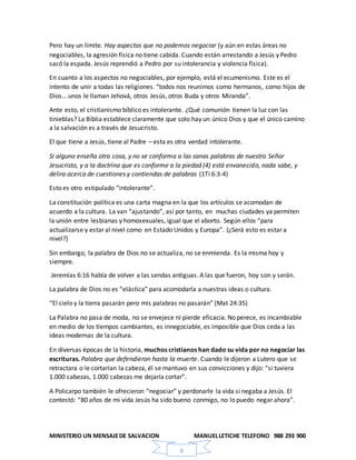 MINISTERIO UN MENSAJEDE SALVACION MANUELLETICHE TELEFONO 988 293 900
6
Pero hay un límite. Hay aspectos que no podemos negociar (y aún en estas áreas no
negociables, la agresión física no tiene cabida. Cuando están arrestando a Jesús y Pedro
sacó la espada. Jesús reprendió a Pedro por su intolerancia y violencia física).
En cuanto a los aspectos no negociables, por ejemplo, está el ecumenismo. Este es el
intento de unir a todas las religiones. “todos nos reunimos como hermanos, como hijos de
Dios… unos le llaman Jehová, otros Jesús, otros Buda y otros Miranda”.
Ante esto, el cristianismo bíblico es intolerante. ¿Qué comunión tienen la luz con las
tinieblas? La Biblia establece claramente que solo hay un único Dios y que el único camino
a la salvación es a través de Jesucristo.
El que tiene a Jesús, tiene al Padre – esta es otra verdad intolerante.
Si alguno enseña otra cosa, y no se conforma a las sanas palabras de nuestro Señor
Jesucristo, y a la doctrina que es conforme a la piedad (4) está envanecido, nada sabe, y
delira acerca de cuestiones y contiendas de palabras (1Ti 6:3-4)
Esto es otro estipulado “intolerante”.
La constitución política es una carta magna en la que los artículos se acomodan de
acuerdo a la cultura. La van “ajustando”, así por tanto, en muchas ciudades ya permiten
la unión entre lesbianas y homosexuales, igual que el aborto. Según ellos “para
actualizarse y estar al nivel como en Estado Unidos y Europa”. (¿Será esto es estar a
nivel?)
Sin embargo, la palabra de Dios no se actualiza, no se enmienda. Es la misma hoy y
siempre.
Jeremías 6:16 habla de volver a las sendas antiguas. A las que fueron, hoy son y serán.
La palabra de Dios no es “elástica” para acomodarla a nuestras ideas o cultura.
“El cielo y la tierra pasarán pero mis palabras no pasarán” (Mat 24:35)
La Palabra no pasa de moda, no se envejece ni pierde eficacia. No perece, es incambiable
en medio de los tiempos cambiantes, es innegociable, es imposible que Dios ceda a las
ideas modernas de la cultura.
En diversas épocas de la historia, muchos cristianos han dado su vida por no negociar las
escrituras. Palabra que defendieron hasta la muerte. Cuando le dijeron a Lutero que se
retractara o le cortarían la cabeza, él se mantuvo en sus convicciones y dijo: “si tuviera
1.000 cabezas, 1.000 cabezas me dejaría cortar”.
A Policarpo también le ofrecieron “negociar” y perdonarle la vida si negaba a Jesús. El
contestó: “80 años de mi vida Jesús ha sido bueno conmigo, no lo puedo negar ahora”.
 