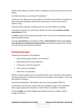 MINISTERIO UN MENSAJEDE SALVACION MANUELLETICHE TELEFONO 988 293 900
7
Esteban murió luego de su primer sermón. No negoció su convicción de que Jesús sí era el
Mesías.
En el libro de Hechos se nos relata de “los de Berea”:
Y éstos eran más nobles que los que estaban en Tesalónica, pues recibieron la palabra con
toda solicitud, escudriñando cada día las Escrituras para ver si estas cosas eran así.
(Hechos 17:11)
Ellos discernieron, buscaron, estudiaron para ver si era como Pablo les enseñaba.
Y esto pido en oración, que vuestro amor abunde aún más y más en ciencia y en todo
conocimiento (Fil 1:9)
En ciencia: Conocimiento exacto, conocimiento total. En este caso, conocimiento exacto y
total de la palabra de Dios.
Y en todo conocimiento: en el original se refiere a discernimiento. Pablo ora para que el
amor abunde con conocimientoy discernimiento, que supieran distinguir entre lo bueno
y lo malo. No oró por más dinero ni riquezas.
El Peligrode NoJuzgar
Trataremos de responder varias preguntas:
 ¿Será correcto juzgar conforme a las escrituras?
 ¿Qué tal denunciar las falsas doctrinas?
 ¿Y denunciar a los falsos maestros?
 ¿Será correcto dar nombres?
 ¿Denunciar a los apóstatas?
Muchos cristianos aseguran que no se puede denunciar, que es incorrecto. Ellos aseguran
que quienes denuncian “les falta amor y que en lo que juzgan, serán juzgados”. Pero, ¿qué
dice la Biblia al respecto?
Un pasaje mal empleado es “No juzguéis, para que no seáis juzgados” (Mat 7:1).
Si solo leemos este versículo, sí parece decir que no podemos juzgar. Pero, estudiemos
todo el pasaje porque para interpretar un texto hemos de considerar el contexto.
La frase no juzgar viene del gr. krino: hacer diferencia, discernir, condenar, decidir
castigar, hacer juicio.
 