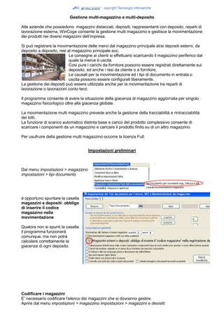 Gestione multi-magazzino e multi-deposito
Alle aziende che possiedono magazzini distaccati, depositi, rappresentanti con deposito, reparti di
lavorazione esterna, WinCoge consente la gestione multi magazzino e gestisce la movimentazione
dei prodotti nei diversi magazzini dell’impresa.
Si può registrare la movimentazione delle merci dal magazzino principale al/ai depositi esterni, da
deposito a deposito, resi al magazzino principale ecc.
Le consegne ai clienti si effettuano scaricando il magazzino periferico dal
quale la merce è uscita.
Cosi pure i carichi da fornitore possono essere registrati direttamente sul
deposito, ed anche i resi da cliente o a fornitore.
Le causali per la movimentazione ed i tipi di documento in entrata o
uscita possono essere configurati liberamente.
La gestione dei depositi può essere utilizzata anche per la movimentazione tra reparti di
lavorazione o lavorazioni conto terzi.
Il programma consente di avere la situazione della giacenza di magazzino aggiornata per singolo
magazzino fisico/logico oltre alla giacenza globale.
La movimentazione multi magazzino prevede anche la gestione della tracciabilità e rintracciabilità
dei lotti.
La funzione di scarico automatico distinta base e carico del prodotto complessivo consente di
scaricare i componenti da un magazzino e caricare il prodotto finito su di un altro magazzino.
Per usufruire della gestione multi magazzino occorre la licenza Full.
Impostazioni preliminari
Dal menu impostazioni > magazzino
impostazioni > tipi documento
è opportuno spuntare la casella
magazzini e depositi: obbligo
di inserire il codice
magazzino nella
movimentazione
Qualora non si spunti la casella
il programma funzionerà
comunque, ma non potrà
calcolare correttamente la
giacenza di ogni deposito.
Codificare i magazzini
E’ necessario codificare l’elenco dei magazzini che si dovranno gestire.
Aprire dal menu impostazioni > magazzino impostazioni > magazzini e deoisiti:
 