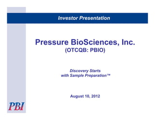 Investor Presentation



Pressure BioSciences, Inc.
       (
       (OTCQB: PBIO)
                   )


           Discovery Starts
      with Sample Preparation™




          August 10, 2012
            g      ,
 