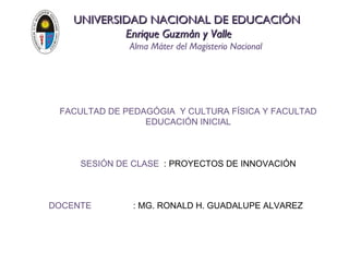 UNIVERSIDAD NACIONAL DE EDUCACIÓN
            Enrique Guzmán y Valle
              Alma Máter del Magisterio Nacional




 FACULTAD DE PEDAGÓGIA Y CULTURA FÍSICA Y FACULTAD
                 EDUCACIÓN INICIAL



     SESIÓN DE CLASE : PROYECTOS DE INNOVACIÓN



DOCENTE        : MG. RONALD H. GUADALUPE ALVAREZ
 