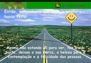 Então, entendeu o que aquela senhoraEntão, entendeu o que aquela senhora
havia feito.havia feito.
Mesmo não estando ali para ver, fez a suaMesmo não estando ali para ver, fez a sua
parte, deixou a sua marca, a beleza para aparte, deixou a sua marca, a beleza para a
contemplação e a felicidade das pessoas.contemplação e a felicidade das pessoas.
 