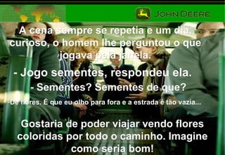 A cena sempre se repetia e um dia,A cena sempre se repetia e um dia,
curioso, o homem lhe perguntou o quecurioso, o homem lhe perguntou o que
jogava pela janela.jogava pela janela.
- Jogo sementes, respondeu ela.- Jogo sementes, respondeu ela.
- Sementes? Sementes de que?- Sementes? Sementes de que?
-De flores. É que eu olho para fora e a estrada é tão vazia...De flores. É que eu olho para fora e a estrada é tão vazia...
Gostaria de poder viajar vendo floresGostaria de poder viajar vendo flores
coloridas por todo o caminho. Imaginecoloridas por todo o caminho. Imagine
como seria bom!como seria bom!
 