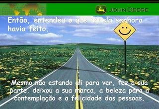 Então, entendeu o que aquela senhora havia feito. Mesmo não estando ali para ver, fez a sua parte, deixou a sua marca, a beleza para a contemplação e a felicidade das pessoas. 
