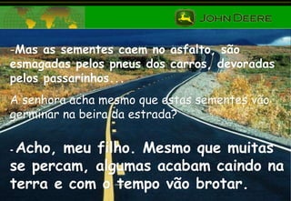 Mas as sementes caem no asfalto, são esmagadas pelos pneus dos carros, devoradas pelos passarinhos...  A senhora acha mesmo que estas sementes vão germinar na beira da estrada? -  Acho, meu filho. Mesmo que muitas se percam, algumas acabam caindo na terra e com o tempo vão brotar. 
