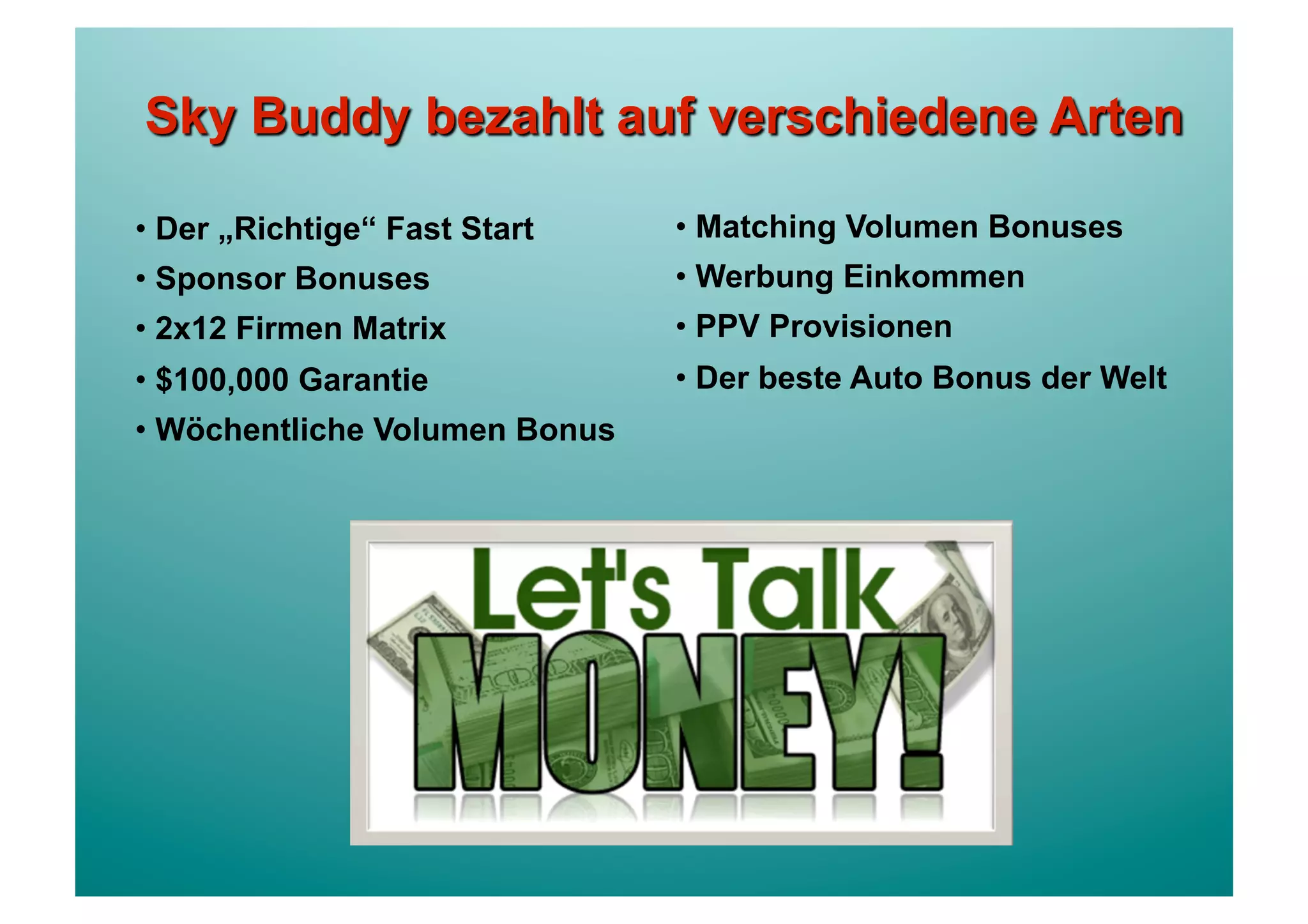 •  Der „Richtige“ Fast Start    •  Matching Volumen Bonuses
•  Sponsor Bonuses              •  Werbung Einkommen
•  2x12 Firmen Matrix           •  PPV Provisionen
•  $100,000 Garantie            •  Der beste Auto Bonus der Welt
•  Wöchentliche Volumen Bonus
 