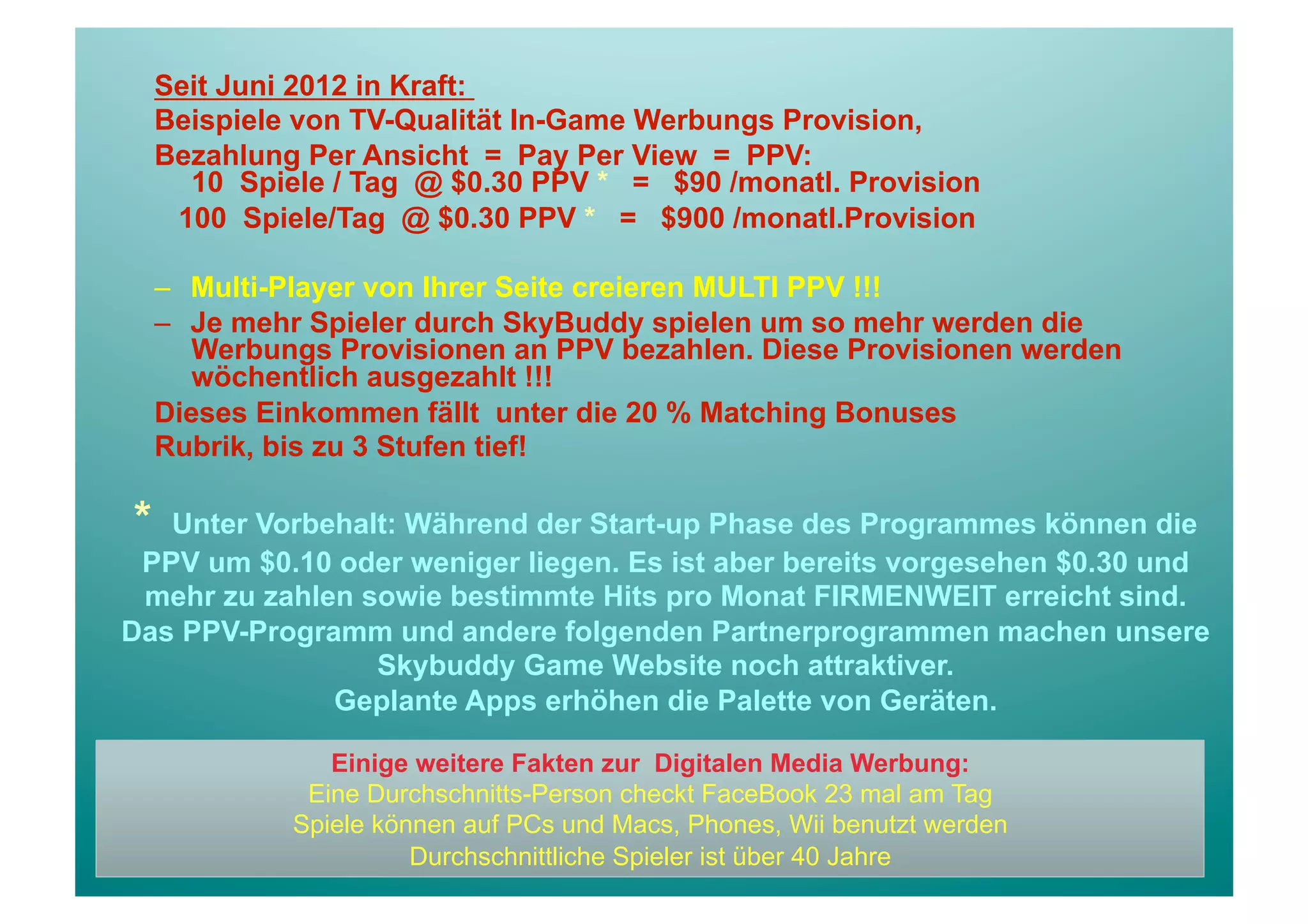 Seit Juni 2012 in Kraft:
    Beispiele von TV-Qualität In-Game Werbungs Provision,
    Bezahlung Per Ansicht = Pay Per View = PPV:
      10 Spiele / Tag @ $0.30 PPV * = $90 /monatl. Provision
     100 Spiele/Tag @ $0.30 PPV * = $900 /monatl.Provision

    –  Multi-Player von Ihrer Seite creieren MULTI PPV !!!
    –  Je mehr Spieler durch SkyBuddy spielen um so mehr werden die
       Werbungs Provisionen an PPV bezahlen. Diese Provisionen werden
       wöchentlich ausgezahlt !!!
    Dieses Einkommen fällt unter die 20 % Matching Bonuses
    Rubrik, bis zu 3 Stufen tief!

*  Unter Vorbehalt: Während der Start-up Phase des Programmes können die
 PPV um $0.10 oder weniger liegen. Es ist aber bereits vorgesehen $0.30 und
 mehr zu zahlen sowie bestimmte Hits pro Monat FIRMENWEIT erreicht sind.
Das PPV-Programm und andere folgenden Partnerprogrammen machen unsere
                 Skybuddy Game Website noch attraktiver.
              Geplante Apps erhöhen die Palette von Geräten.

                Einige weitere Fakten zur Digitalen Media Werbung:
              Eine Durchschnitts-Person checkt FaceBook 23 mal am Tag
             Spiele können auf PCs und Macs, Phones, Wii benutzt werden
                       Durchschnittliche Spieler ist über 40 Jahre
 