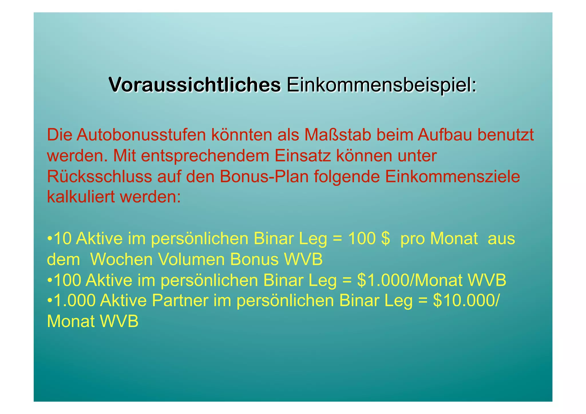 Die Autobonusstufen könnten als Maßstab beim Aufbau benutzt
werden. Mit entsprechendem Einsatz können unter
Rücksschluss auf den Bonus-Plan folgende Einkommensziele
kalkuliert werden:

• 10 Aktive im persönlichen Binar Leg = 100 $ pro Monat aus
dem Wochen Volumen Bonus WVB
• 100 Aktive im persönlichen Binar Leg = $1.000/Monat WVB
• 1.000 Aktive Partner im persönlichen Binar Leg = $10.000/
Monat WVB
 