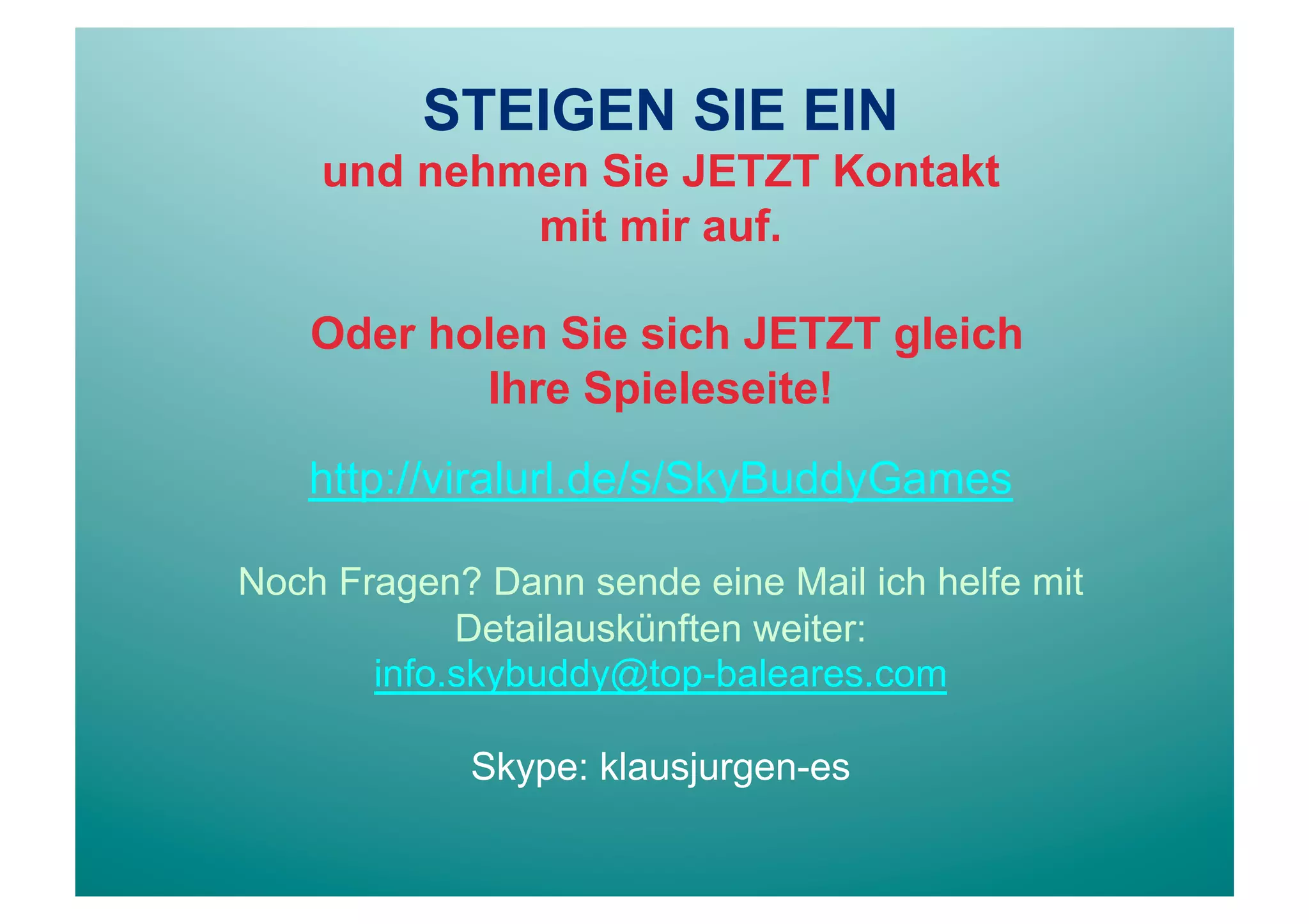 STEIGEN SIE EIN
    und nehmen Sie JETZT Kontakt
            mit mir auf.

    Oder holen Sie sich JETZT gleich
           Ihre Spieleseite!

   http://viralurl.de/s/SkyBuddyGames

Noch Fragen? Dann sende eine Mail ich helfe mit
            Detailauskünften weiter:
       info.skybuddy@top-baleares.com

            Skype: klausjurgen-es
 