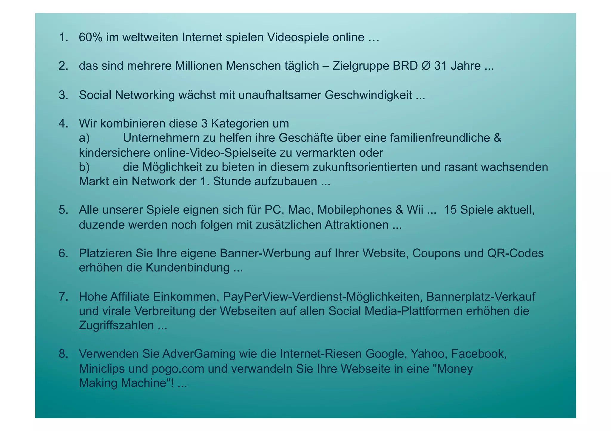 1.  60% im weltweiten Internet spielen Videospiele online …

2.  das sind mehrere Millionen Menschen täglich – Zielgruppe BRD Ø 31 Jahre ...

3.  Social Networking wächst mit unaufhaltsamer Geschwindigkeit ...

4.  Wir kombinieren diese 3 Kategorien um
    a)      Unternehmern zu helfen ihre Geschäfte über eine familienfreundliche &
    kindersichere online-Video-Spielseite zu vermarkten oder
    b)      die Möglichkeit zu bieten in diesem zukunftsorientierten und rasant wachsenden
    Markt ein Network der 1. Stunde aufzubauen ...

5.  Alle unserer Spiele eignen sich für PC, Mac, Mobilephones & Wii ... 15 Spiele aktuell,
    duzende werden noch folgen mit zusätzlichen Attraktionen ...

6.  Platzieren Sie Ihre eigene Banner-Werbung auf Ihrer Website, Coupons und QR-Codes
    erhöhen die Kundenbindung ...

7.  Hohe Affiliate Einkommen, PayPerView-Verdienst-Möglichkeiten, Bannerplatz-Verkauf
    und virale Verbreitung der Webseiten auf allen Social Media-Plattformen erhöhen die
    Zugriffszahlen ...

8.  Verwenden Sie AdverGaming wie die Internet-Riesen Google, Yahoo, Facebook,
    Miniclips und pogo.com und verwandeln Sie Ihre Webseite in eine "Money
    Making Machine"! ...
 