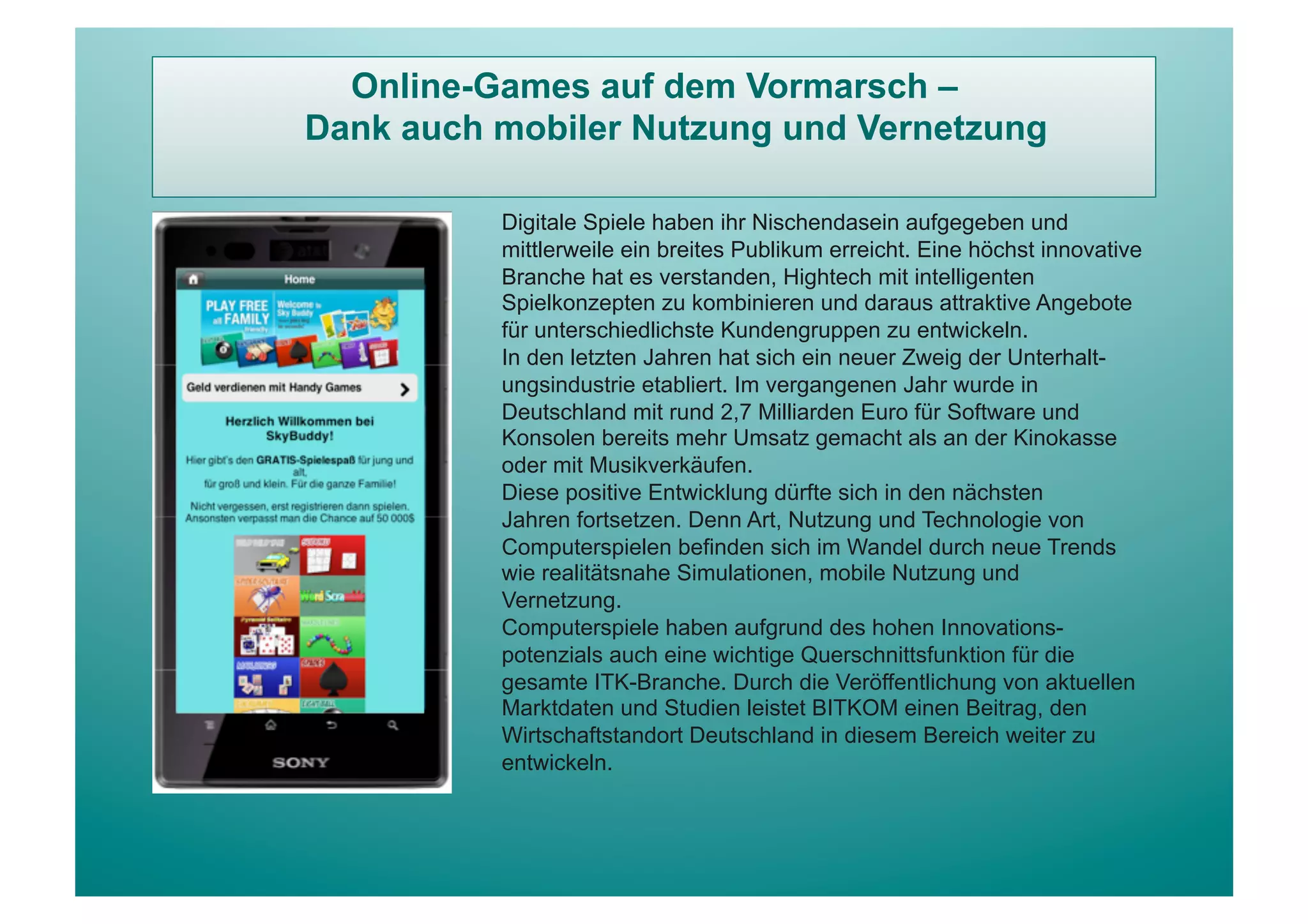 Online-Games auf dem Vormarsch –
Dank auch mobiler Nutzung und Vernetzung

          Digitale Spiele haben ihr Nischendasein aufgegeben und
          mittlerweile ein breites Publikum erreicht. Eine höchst innovative
          Branche hat es verstanden, Hightech mit intelligenten
          Spielkonzepten zu kombinieren und daraus attraktive Angebote
          für unterschiedlichste Kundengruppen zu entwickeln.
          In den letzten Jahren hat sich ein neuer Zweig der Unterhalt-
          ungsindustrie etabliert. Im vergangenen Jahr wurde in
          Deutschland mit rund 2,7 Milliarden Euro für Software und
          Konsolen bereits mehr Umsatz gemacht als an der Kinokasse
          oder mit Musikverkäufen.
          Diese positive Entwicklung dürfte sich in den nächsten
          Jahren fortsetzen. Denn Art, Nutzung und Technologie von
          Computerspielen befinden sich im Wandel durch neue Trends
          wie realitätsnahe Simulationen, mobile Nutzung und
          Vernetzung.
          Computerspiele haben aufgrund des hohen Innovations-
          potenzials auch eine wichtige Querschnittsfunktion für die
          gesamte ITK-Branche. Durch die Veröffentlichung von aktuellen
          Marktdaten und Studien leistet BITKOM einen Beitrag, den
          Wirtschaftstandort Deutschland in diesem Bereich weiter zu
          entwickeln.
 