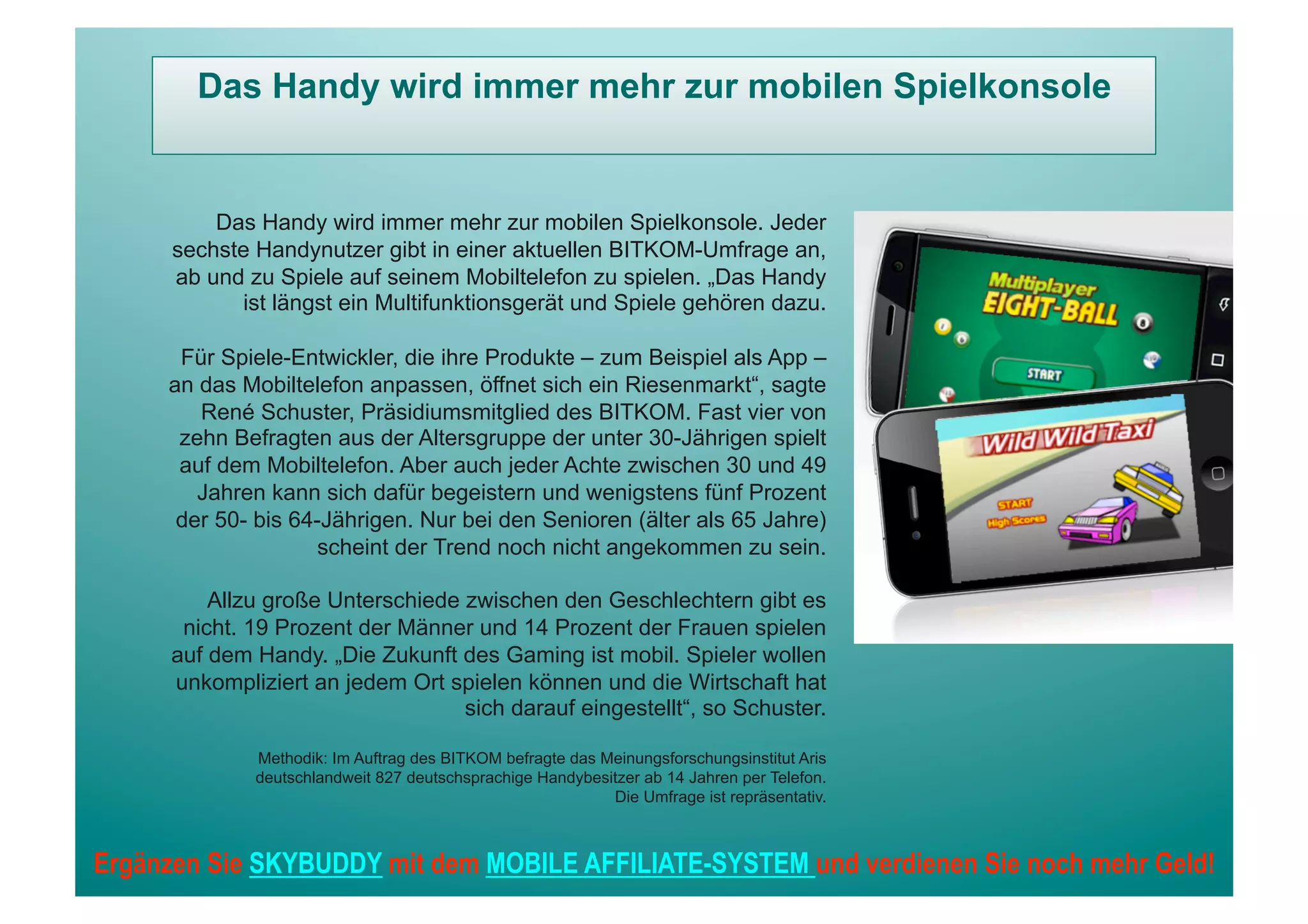Das Handy wird immer mehr zur mobilen Spielkonsole


          Das Handy wird immer mehr zur mobilen Spielkonsole. Jeder
      sechste Handynutzer gibt in einer aktuellen BITKOM-Umfrage an,
      ab und zu Spiele auf seinem Mobiltelefon zu spielen. „Das Handy
            ist längst ein Multifunktionsgerät und Spiele gehören dazu.

      Für Spiele-Entwickler, die ihre Produkte – zum Beispiel als App –
     an das Mobiltelefon anpassen, öffnet sich ein Riesenmarkt“, sagte
        René Schuster, Präsidiumsmitglied des BITKOM. Fast vier von
      zehn Befragten aus der Altersgruppe der unter 30-Jährigen spielt
      auf dem Mobiltelefon. Aber auch jeder Achte zwischen 30 und 49
        Jahren kann sich dafür begeistern und wenigstens fünf Prozent
      der 50- bis 64-Jährigen. Nur bei den Senioren (älter als 65 Jahre)
                     scheint der Trend noch nicht angekommen zu sein.

          Allzu große Unterschiede zwischen den Geschlechtern gibt es
       nicht. 19 Prozent der Männer und 14 Prozent der Frauen spielen
      auf dem Handy. „Die Zukunft des Gaming ist mobil. Spieler wollen
      unkompliziert an jedem Ort spielen können und die Wirtschaft hat
                                   sich darauf eingestellt“, so Schuster.

              Methodik: Im Auftrag des BITKOM befragte das Meinungsforschungsinstitut Aris
              deutschlandweit 827 deutschsprachige Handybesitzer ab 14 Jahren per Telefon.
                                                            Die Umfrage ist repräsentativ.



Ergänzen Sie SKYBUDDY mit dem MOBILE AFFILIATE-SYSTEM und verdienen Sie noch mehr Geld!
 