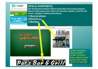 SPIELE-STARTSEITE.
Die familienfreundliche Online Game-Site mit austauschbarer
Banner-Werbung-Links. Wenn Ihre Kunden spielen, sind Sie mit
Ihrem Angebot andauernd präsent.
2 Bannerplätze
250x250 px
728x90px




                                          Spieler verbringen
                                          durchschnittlich
                                          23 Min. mit einem
                                          Spiel, während dieser
                                          ganzen Zeit werben
                                          Sie für Ihr Geschäft!
 