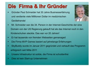     Gründer Paul Schneider hat 30 Jahre Businesserfahrung
     und verdiente viele Milllionen Dollar im medizinischen
     Gerätehandel
    Mr. Schneider war die 34. Person in der Internet-Geschichte der eine
     Domain von der US Regierung gekauft hat als das Internet noch in den
     Kinderschuhen steckte. Das war vor 20 Jahren!
    Er hat tausende von fremden Webseiten gemanaged
    Die Firma MVP Games basiert auf jahrelange Erfahrungen
    SkyBuddy wurde im Januar 2011 gegründet und verkauft das Programm
     erfolgreich seit Mitte 2011
    Unsere Infrastruktur ist solide, die Firma ist schuldenfrei
    Dies ist kein Start-up Unternehmen
 