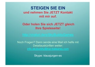 STEIGEN SIE EIN
    und nehmen Sie JETZT Kontakt
            mit mir auf.

    Oder holen Sie sich JETZT gleich
           Ihre Spieleseite!

   http://viralurl.de/s/SkyBuddyGames

Noch Fragen? Dann sende eine Mail ich helfe mit
            Detailauskünften weiter:
       info.skybuddy@top-baleares.com

            Skype: klausjurgen-es
 