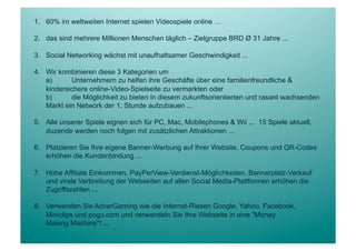 1.  60% im weltweiten Internet spielen Videospiele online …

2.  das sind mehrere Millionen Menschen täglich – Zielgruppe BRD Ø 31 Jahre ...

3.  Social Networking wächst mit unaufhaltsamer Geschwindigkeit ...

4.  Wir kombinieren diese 3 Kategorien um
    a)      Unternehmern zu helfen ihre Geschäfte über eine familienfreundliche &
    kindersichere online-Video-Spielseite zu vermarkten oder
    b)      die Möglichkeit zu bieten in diesem zukunftsorientierten und rasant wachsenden
    Markt ein Network der 1. Stunde aufzubauen ...

5.  Alle unserer Spiele eignen sich für PC, Mac, Mobilephones & Wii ... 15 Spiele aktuell,
    duzende werden noch folgen mit zusätzlichen Attraktionen ...

6.  Platzieren Sie Ihre eigene Banner-Werbung auf Ihrer Website, Coupons und QR-Codes
    erhöhen die Kundenbindung ...

7.  Hohe Affiliate Einkommen, PayPerView-Verdienst-Möglichkeiten, Bannerplatz-Verkauf
    und virale Verbreitung der Webseiten auf allen Social Media-Plattformen erhöhen die
    Zugriffszahlen ...

8.  Verwenden Sie AdverGaming wie die Internet-Riesen Google, Yahoo, Facebook,
    Miniclips und pogo.com und verwandeln Sie Ihre Webseite in eine "Money
    Making Machine"! ...
 