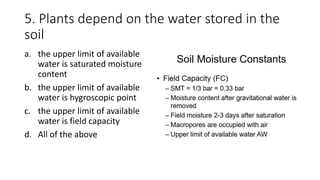 5. Plants depend on the water stored in the
soil
a. the upper limit of available
water is saturated moisture
content
b. the upper limit of available
water is hygroscopic point
c. the upper limit of available
water is field capacity
d. All of the above
 