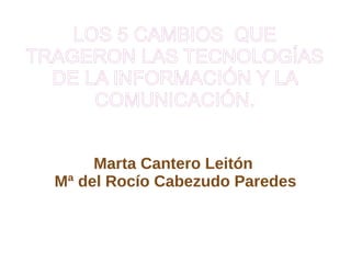 LOS 5 CAMBIOS  QUE TRAGERON LAS TECNOLOGÍAS DE LA INFORMACIÓN Y LA COMUNICACIÓN. Marta Cantero Leitón  Mª del Rocío Cabezudo Paredes 
