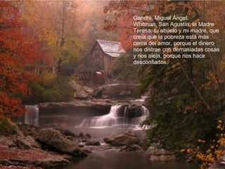 Gandhi, Miguel Ángel,  Whitman, San Agustín, la Madre Teresa, tu abuelo y mi madre, que creía que la pobreza está más cerca del amor, porque el dinero nos distrae con demasiadas cosas y nos aleja, porque nos hace desconfiados.  