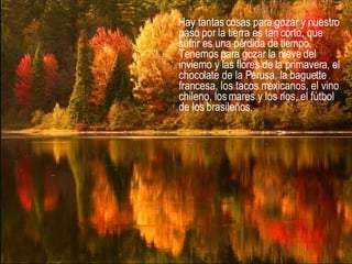 Hay tantas cosas para gozar y nuestro paso por la tierra es tan corto, que sufrir es una pérdida de tiempo. Tenemos para gozar la nieve del invierno y las flores de la primavera, el chocolate de la Perusa, la baguette francesa, los tacos mexicanos, el vino chileno, los mares y los ríos, el fútbol de los brasileños,  